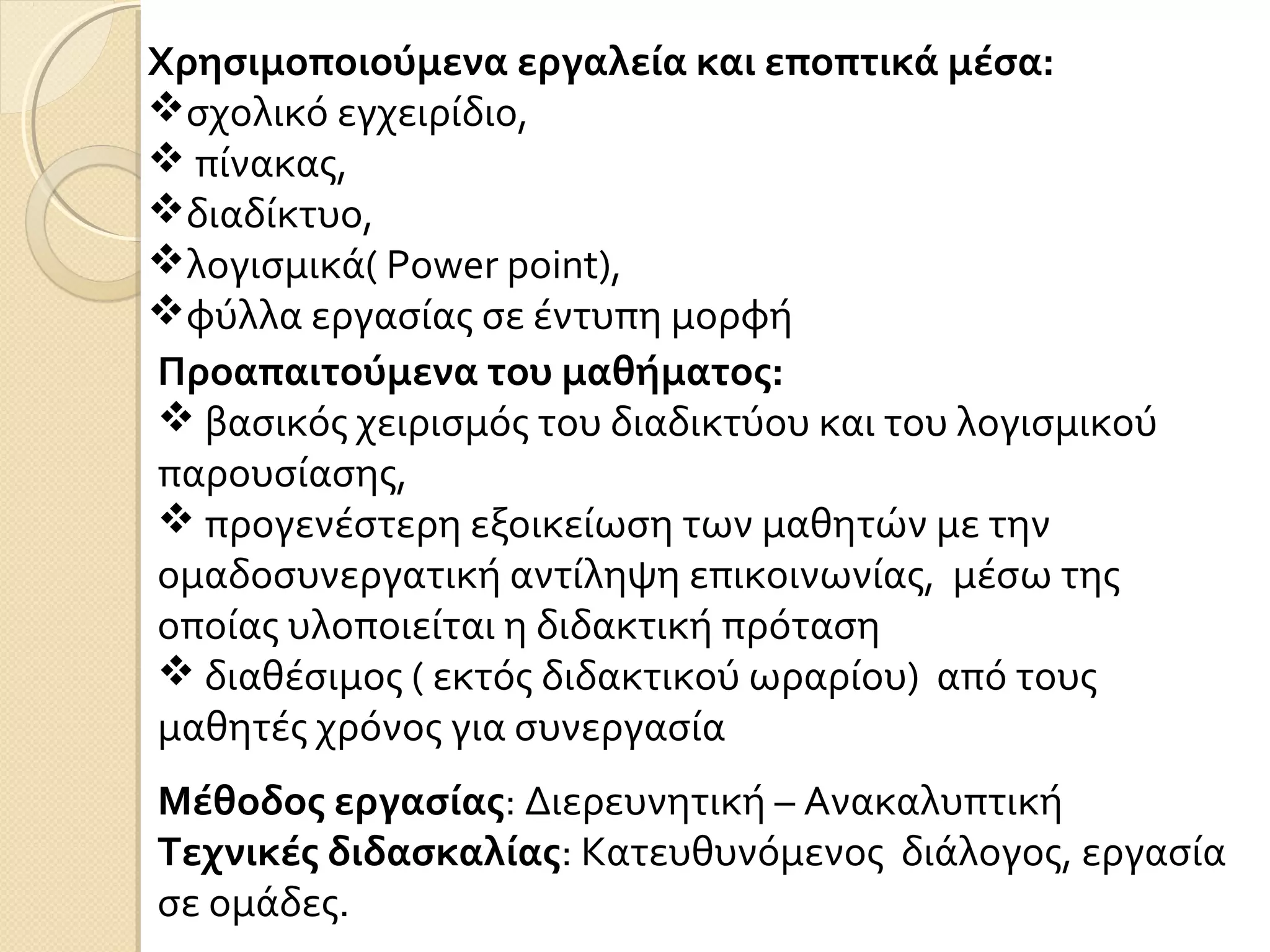 Προαπαιτούμενα του μαθήματος:
 βασικός χειρισμός του διαδικτύου και του λογισμικού
παρουσίασης,
 προγενέστερη εξοικείωση των μαθητών με την
ομαδοσυνεργατική αντίληψη επικοινωνίας, μέσω της
οποίας υλοποιείται η διδακτική πρόταση
 διαθέσιμος ( εκτός διδακτικού ωραρίου) από τους
μαθητές χρόνος για συνεργασία
Χρησιμοποιούμενα εργαλεία και εποπτικά μέσα:
σχολικό εγχειρίδιο,
 πίνακας,
διαδίκτυο,
λογισμικά( Power point),
φύλλα εργασίας σε έντυπη μορφή
Μέθοδος εργασίας: Διερευνητική – Ανακαλυπτική
Τεχνικές διδασκαλίας: Κατευθυνόμενος διάλογος, εργασία
σε ομάδες.
 