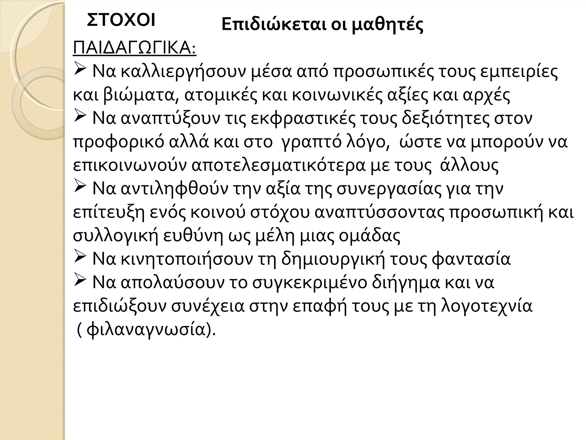 ΣΤΟΧΟΙ Επιδιώκεται οι μαθητές
ΠΑΙΔΑΓΩΓΙΚΑ:
 Να καλλιεργήσουν μέσα από προσωπικές τους εμπειρίες
και βιώματα, ατομικές και κοινωνικές αξίες και αρχές
 Να αναπτύξουν τις εκφραστικές τους δεξιότητες στον
προφορικό αλλά και στο γραπτό λόγο, ώστε να μπορούν να
επικοινωνούν αποτελεσματικότερα με τους άλλους
 Να αντιληφθούν την αξία της συνεργασίας για την
επίτευξη ενός κοινού στόχου αναπτύσσοντας προσωπική και
συλλογική ευθύνη ως μέλη μιας ομάδας
 Να κινητοποιήσουν τη δημιουργική τους φαντασία
 Να απολαύσουν το συγκεκριμένο διήγημα και να
επιδιώξουν συνέχεια στην επαφή τους με τη λογοτεχνία
( φιλαναγνωσία).
 