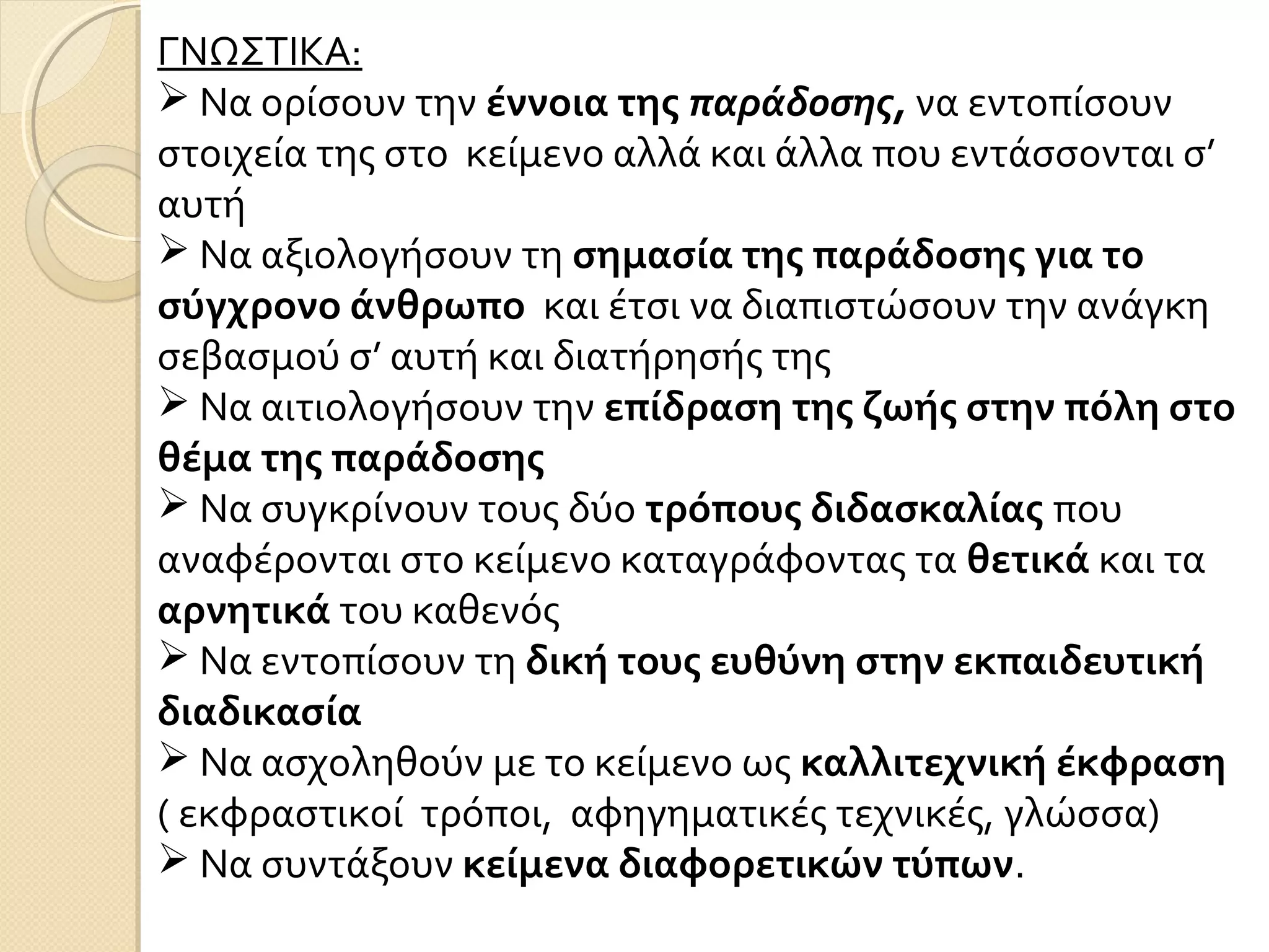 ΓΝΩΣΤΙΚΑ:
 Να ορίσουν την έννοια της παράδοσης, να εντοπίσουν
στοιχεία της στο κείμενο αλλά και άλλα που εντάσσονται σ’
αυτή
 Να αξιολογήσουν τη σημασία της παράδοσης για το
σύγχρονο άνθρωπο και έτσι να διαπιστώσουν την ανάγκη
σεβασμού σ’ αυτή και διατήρησής της
 Να αιτιολογήσουν την επίδραση της ζωής στην πόλη στο
θέμα της παράδοσης
 Να συγκρίνουν τους δύο τρόπους διδασκαλίας που
αναφέρονται στο κείμενο καταγράφοντας τα θετικά και τα
αρνητικά του καθενός
 Να εντοπίσουν τη δική τους ευθύνη στην εκπαιδευτική
διαδικασία
 Να ασχοληθούν με το κείμενο ως καλλιτεχνική έκφραση
( εκφραστικοί τρόποι, αφηγηματικές τεχνικές, γλώσσα)
 Να συντάξουν κείμενα διαφορετικών τύπων.
 