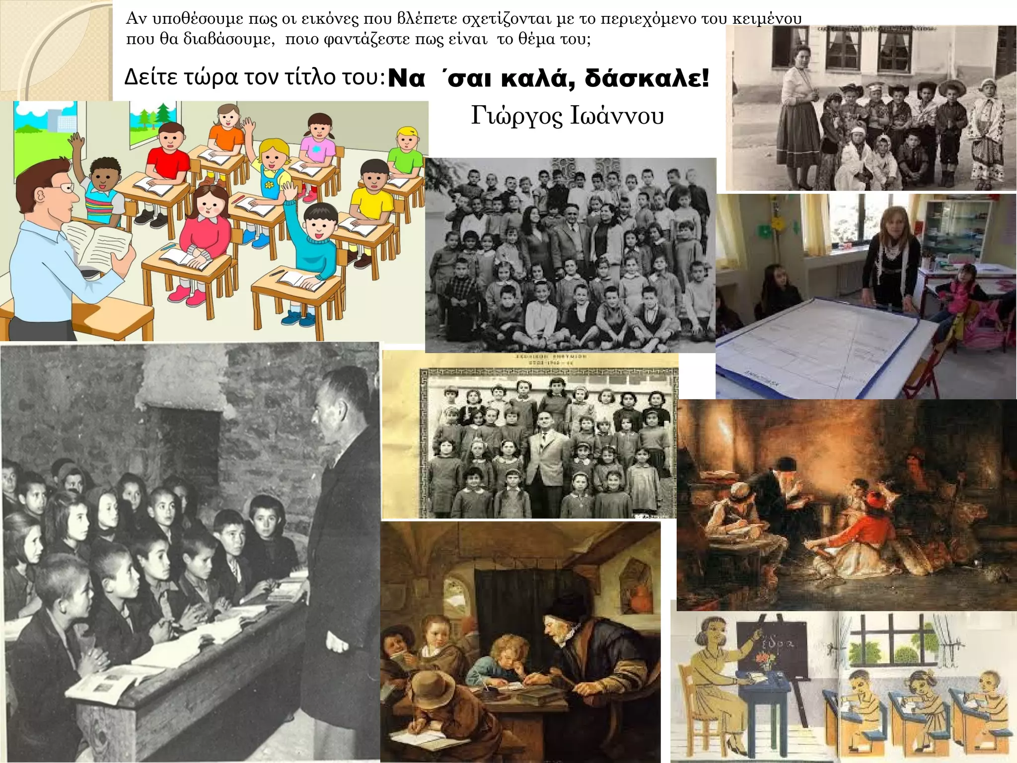 Γιώργος Ιωάννου
Αν υποθέσουμε πως οι εικόνες που βλέπετε σχετίζονται με το περιεχόμενο του κειμένου
που θα διαβάσουμε, ποιο φαντάζεστε πως είναι το θέμα του;
Δείτε τώρα τον τίτλο του:Να ΄σαι καλά, δάσκαλε!
 