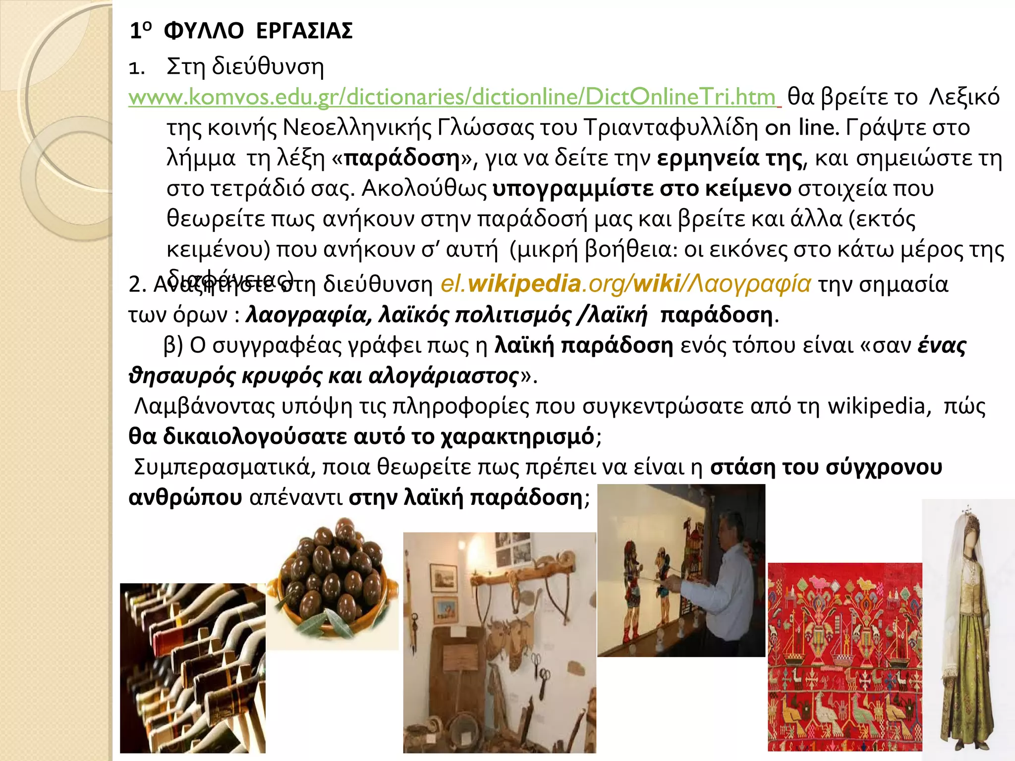 1Ο
ΦΥΛΛΟ ΕΡΓΑΣΙΑΣ
1. Στη διεύθυνση
www.komvos.edu.gr/dictionaries/dictionline/DictOnlineTri.htm θα βρείτε το Λεξικό
της κοινής Νεοελληνικής Γλώσσας του Τριανταφυλλίδη on line. Γράψτε στο
λήμμα τη λέξη «παράδοση», για να δείτε την ερμηνεία της, και σημειώστε τη
στο τετράδιό σας. Ακολούθως υπογραμμίστε στο κείμενο στοιχεία που
θεωρείτε πως ανήκουν στην παράδοσή μας και βρείτε και άλλα (εκτός
κειμένου) που ανήκουν σ’ αυτή (μικρή βοήθεια: οι εικόνες στο κάτω μέρος της
διαφάνειας)2. Αναζητήστε στη διεύθυνση el.wikipedia.org/wiki/Λαογραφία την σημασία
των όρων : λαογραφία, λαϊκός πολιτισμός /λαϊκή παράδοση.
β) Ο συγγραφέας γράφει πως η λαϊκή παράδοση ενός τόπου είναι «σαν ένας
θησαυρός κρυφός και αλογάριαστος».
Λαμβάνοντας υπόψη τις πληροφορίες που συγκεντρώσατε από τη wikipedia, πώς
θα δικαιολογούσατε αυτό το χαρακτηρισμό;
Συμπερασματικά, ποια θεωρείτε πως πρέπει να είναι η στάση του σύγχρονου
ανθρώπου απέναντι στην λαϊκή παράδοση;
 