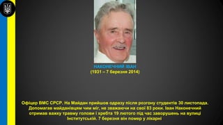 НАКОНЕЧНИЙ ІВАН
(1931 – 7 березня 2014)
Офіцер ВМС СРСР. На Майдан прийшов одразу після розгону студентів 30 листопада.
Допомагав майданівцям чим міг, не зважаючи на свої 83 роки. Іван Наконечний
отримав важку травму голови і хребта 19 лютого під час заворушень на вулиці
Інститутській. 7 березня він помер у лікарні.
 