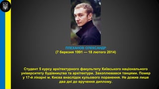 ПЛЕХАНОВ ОЛЕКСАНДР
(7 березня 1991 — 18 лютого 2014)
Студент 5 курсу архітектурного факультету Київського національного
університету будівництва та архітектури. Захоплювався танцями. Помер
у 17-й лікарні м. Києва внаслідок кульового поранення. Не дожив лише
два дні до вручення диплому.
 
