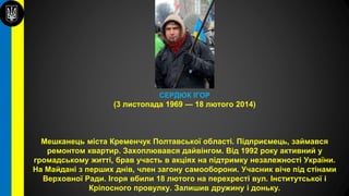 СЕРДЮК ІГОР
(3 листопада 1969 — 18 лютого 2014)
Мешканець міста Кременчук Полтавської області. Підприємець, займався
ремонтом квартир. Захоплювався дайвінгом. Від 1992 року активний у
громадському житті, брав участь в акціях на підтримку незалежності України.
На Майдані з перших днів, член загону самооборони. Учасник віче під стінами
Верховної Ради. Ігоря вбили 18 лютого на перехресті вул. Інститутської і
Кріпосного провулку. Залишив дружину і доньку.
 