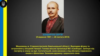 БОНДАРЧУК СЕРГІЙ
(9 вересня 1961 — 20 лютого 2014)
Мешканець м. Старокостянтинів Хмельницької області. Викладав фізику та
астрономію у місцевій гімназії. Голова міської організації ВО «Свобода». Загинув від
пострілу в спину на вул. Інститутській, коли виносив з-під обстрілу пораненого
юнака з Шепетівки. Залишив дружину і дорослого сина.
 