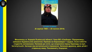 ТОЧИН РОМАН
(6 серпня 1969 — 20 лютого 2014)
Мешканець м. Ходорів Львівської області. Член ВО «Свобода». Підприємець,
займався будівельним ремонтом. Приїхав на Євромайдан 1 грудня, після побиття
студентів силовиками. Належав до сотні, що охороняла першу барикаду на вул.
Інститутській. Загинув від вогнепального поранення. Залишив дружину, двоє дітей і
стареньку маму. Похований у Ходорові.
 
