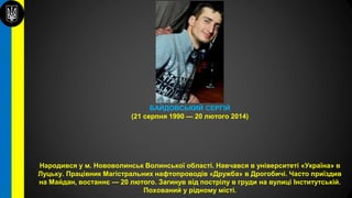 БАЙДОВСЬКИЙ СЕРГІЙ
(21 серпня 1990 — 20 лютого 2014)
Народився у м. Нововолинськ Волинської області. Навчався в університеті «Україна» в
Луцьку. Працівник Магістральних нафтопроводів «Дружба» в Дрогобичі. Часто приїздив
на Майдан, востаннє — 20 лютого. Загинув від пострілу в груди на вулиці Інститутській.
Похований у рідному місті.
 
