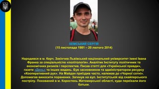КЕМСЬКИЙ СЕРГІЙ
(15 листопада 1981 – 20 лютого 2014)
Народився в м. Керч. Закінчив Львівський національний університет імені Івана
Франка за спеціальністю «політологія». Аналітик Інституту політичних та
економічних ризиків і перспектив. Писав статті для «Української правди»,
газети «День» та інших видань. Був засновником та адміністратором ресурсу
«Кооперативний рух». На Майдан приїздив часто, належав до «Чорної сотні».
Допомагав виносити поранених. Загинув на вул. Інститутській від снайперського
пострілу. Похований в м. Коростень Житомирської області, куди переїхали його
батьки.
 