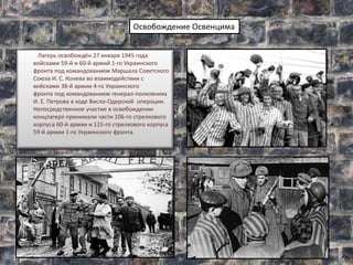 Лагерь освобождён 27 января 1945 года
войсками 59-й и 60-й армий 1-го Украинского
фронта под командованием Маршала Советского
Союза И. С. Конева во взаимодействии с
войсками 38-й армии 4-го Украинского
фронта под командованием генерал-полковника
И. Е. Петрова в ходе Висло-Одерской операции.
Непосредственное участие в освобождении
концлагеря принимали части 106-го стрелкового
корпуса 60-й армии и 115-го стрелкового корпуса
59-й армии 1-го Украинского фронта.
Освобождение Освенцима
 