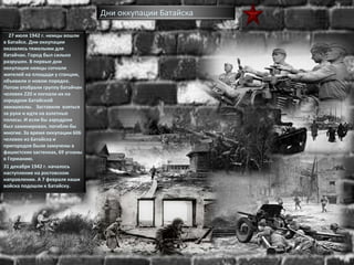 27 июля 1942 г. немцы вошли
в Батайск. Дни оккупации
оказались тяжелыми для
батайчан. Город был сильно
разрушен. В первые дни
оккупации немцы согнали
жителей на площади у станции,
объявили о новом порядке.
Потом отобрали группу батайчан
человек 220 и погнали их на
аэродром Батайской
авиашколы. Заставили взяться
за руки и идти на взлетные
полосы. И если бы аэродром
был заминирован, погибли бы
многие. За время оккупации 606
человек из Батайска и
пригородов были замучены в
фашистских застенках, 69 угнаны
в Германию.
31 декабря 1942 г. началось
наступление на ростовском
направлении. А 7 февраля наши
войска подошли к Батайску.
Дни оккупации Батайска
 