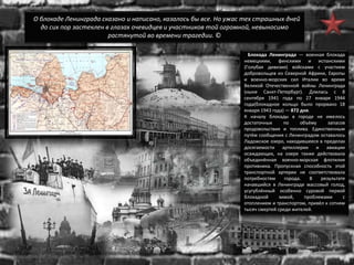 О блокаде Ленинграда сказано и написано, казалось бы все. Но ужас тех страшных дней
до сих пор застеклен в глазах очевидцев и участников той огромной, невыносимо
растянутой во времени трагедии. ©
Блокада Ленинграда — военная блокада
немецкими, финскими и испанскими
(Голубая дивизия) войсками с участием
добровольцев из Северной Африки, Европы
и военно-морских сил Италии во время
Великой Отечественной войны Ленинграда
(ныне Санкт-Петербург). Длилась с 8
сентября 1941 года по 27 января 1944
года(блокадное кольцо было прорвано 18
января 1943 года) — 872 дня.
К началу блокады в городе не имелось
достаточных по объёму запасов
продовольствия и топлива. Единственным
путём сообщения с Ленинградом оставалось
Ладожское озеро, находившееся в пределах
досягаемости артиллерии и авиации
осаждающих, на озере также действовала
объединённая военно-морская флотилия
противника. Пропускная способность этой
транспортной артерии не соответствовала
потребностям города. В результате
начавшийся в Ленинграде массовый голод,
усугублённый особенно суровой первой
блокадной зимой, проблемами с
отоплением и транспортом, привёл к сотням
тысяч смертей среди жителей.
 