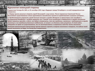 Идеология немецкой стороны
В директиве Гитлера № 1601 от 22 сентября 1941 года «Будущее города Петербурга» со всей определённостью
говорилось:
2. Фюрер принял решение стереть город Ленинград с лица земли. После поражения Советской России
дальнейшее существование этого крупнейшего населённого пункта не представляет никакого интереса…
4. Предполагается окружить город тесным кольцом и путём обстрела из артиллерии всех калибров и
беспрерывной бомбежки с воздуха сравнять его с землёй. Если вследствие создавшегося в городе положения
будут заявлены просьбы о сдаче, они будут отвергнуты, так как проблемы, связанные с пребыванием в городе
населения и его продовольственным снабжением, не могут и не должны нами решаться. В этой войне,
ведущейся за право на существование, мы не заинтересованы в сохранении хотя бы части населения.
Немецкие военачальники протестовали против приказа стрелять в мирное население и говорили, что войска такой
приказ выполнять не будут, но Гитлер был непреклонен.
 