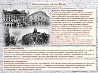 Социальные аспекты жизни при блокаде
Фонд института растениеводства.
В Ленинграде существовал Всесоюзный институт растениеводства, обладавший и обладающий гигантским семенным фондом. Из
всего селекционного фонда ленинградского института, содержавшего несколько тонн уникальныхзерновых культур, не было
тронуто ни одного зерна. 28 сотрудников института умерли от голода, но сохранили материалы, способные помочь
послевоенному восстановлению сельского хозяйства.
Пасха в осаждённом городе.
В условиях блокады богослужения совершались в 10 храмах, крупнейшими из которых были Никольский кафедральный и Князь-
Владимирский соборы, относившиеся к Патриаршей церкви, и обновленческий Спасо-Преображенский собор. В 1942
году Пасха была очень ранней (22 марта по старому стилю). Весь день 4 апреля 1942 года шёл, с перерывами, обстрел города. В
пасхальную ночь с 4 на 5 апреля город подвергся жестокой бомбардировке, в которой участвовали 132 самолёта.
Культурная жизнь блокадного Ленинграда.
В городе, несмотря на блокаду, продолжалась культурная,
интеллектуальная жизнь. Летом 1942 года были открыты
некоторые учебные заведения, театры и кинотеатры;
состоялись даже несколько джазовых концертов. В первую
блокадную зиму продолжали работать несколько театров
и библиотек — в частности, на протяжении всего периода
блокады были открыты Государственная Публичная
библиотека и библиотека Академии наук. Не прерывало
своей работы Ленинградское радио. В августе 1942 года
была вновь открыта городская филармония, где стали
регулярно исполнять классическую музыку. Во время
первого концерта 9 августа в филармонии оркестром
ленинградского радиокомитета под управлением Карла
Элиасберга была впервые исполнена
знаменитая Ленинградская Героическая симфония Дмитрия
Шостаковича, ставшая музыкальным символом блокады.
Всю блокаду в Ленинграде работали действующие храмы.
 