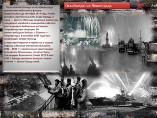 После снятия блокады осада Ленинграда
вражескими войсками и флотом
продолжалась до сентября 1944 года. Чтобы
заставить противника снять осаду города, в
июне — августе 1944 года советские войска при
поддержке кораблей и авиации Балтийского
флота провели Выборгскую и Свирско-
Петрозаводскую операции, 20
июняосвободили Выборг, а 28 июня —
Петрозаводск. В сентябре 1944 года был
освобождён остров Гогланд.
За массовый героизм и мужество в защите
Родины в Великой Отечественной войне
1941—1945 гг., проявленные защитниками
блокадного Ленинграда, согласно Указу
Президиума Верховного Совета СССР 8 мая
1965 г. городу присвоена высшая степень
отличия — звание Город-герой.
Освобождение Ленинграда
 