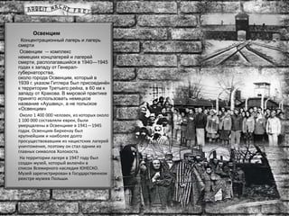 Освенцим
Концентрационный лагерь и лагерь
смерти
Освенцим — комплекс
немецких концлагерей и лагерей
смерти, располагавшийся в 1940—1945
годах к западу от Генерал-
губернаторства,
около города Освенцим, который в
1939 г. указом Гитлера был присоединён
к территории Третьего рейха, в 60 км к
западу от Кракова. В мировой практике
принято использовать немецкое
название «Аушвиц», а не польское
«Освенцим»
Около 1 400 000 человек, из которых около
1 100 000 составляли евреи, были
умерщвлены в Освенциме в 1941—1945
годах. Освенцим-Биркенау был
крупнейшим и наиболее долго
просуществовавшим из нацистских лагерей
уничтожения, поэтому он стал одним из
главных символов Холокоста.
На территории лагеря в 1947 году был
создан музей, который включён в
список Всемирного наследия ЮНЕСКО.
Музей зарегистрирован в Государственном
реестре музеев Польши.
 