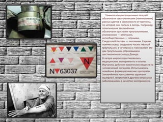 Узников концентрационных лагерей
обозначали треугольниками («винкелями»)
разных цветов в зависимости от причины,
по которой они попали в лагерь. Например,
политических заключённых
обозначали красными треугольниками,
уголовников — зелёными,
антиобщественных — чёрными,
Свидетелей Иеговы — лиловыми. Евреям,
помимо всего, следовало носить жёлтый
треугольник; в сочетании с «винкелем» эти
два треугольника образовывали
шестиконечную звезду Давида.
В лагере широко практиковались
медицинские эксперименты и опыты.
Изучались действия химических веществ на
человеческий организм. Испытывались
новейшие фармацевтические препараты.
Заключённых искусственно заражали
малярией, гепатитом и другими опасными
заболеваниями в качестве эксперимента.
 