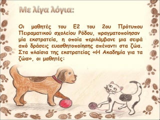 Οι μαθητές του Ε2 του 2ου Πρότυπου
Πειραματικού σχολείου Ρόδου, πραγματοποίησαν
μία εκστρατεία, η οποία περιλάμβανε μια σειρά
από δράσεις ευασθητοποίησης απέναντι στα ζώα.
Στα πλαίσια της εκστρατείας «Η Ακαδημία για τα
ζώα», οι μαθητές:
 