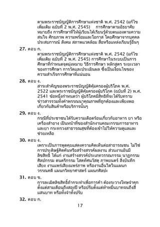 ตามพระราชบัญญัติการศึกษาแห่งชาติ พ.ศ. 2542 (แก้ไข
เพิ่มเติม ฉบับที่ 2 พ.ศ. 2545) การศึกษาตามอัธยาศัย
หมายถึง การศึกษาที่ให้ผู้เรียนได้เรียนรู้ด้วยตนเองตามความ
สนใจ ศักยภาพ ความพร้อมและโอกาส โดยศึกษาจากบุคคล
ประสบการณ์ สังคม สภาพแวดล้อม สื่อหรือแหล่งเรียนรู้อื่นๆ
27. ตอบ ก.
ตามพระราชบัญญัติการศึกษาแห่งชาติ พ.ศ. 2542 (แก้ไข
เพิ่มเติม ฉบับที่ 2 พ.ศ. 2545) การศึกษาในระบบเป็นการ
ศึกษาที่กำาหนดจุดมุ่งหมาย วิธีการศึกษา หลักสูตร ระยะเวลา
ของการศึกษา การวัดและประเมินผล ซึ่งเป็นเงื่อนไขของ
ความสำาเร็จการศึกษาที่แน่นอน
28. ตอบ ง.
สาระสำาคัญของพระราชบัญญัติคุ้มครองผู้บริโภค พ.ศ.
2522 และพระราชบัญญัติคุ้มครองผู้บริโภค (ฉบับที่ 2) พ.ศ.
2541 ข้อหนึ่งกำาหนดว่า ผู้บริโภคมีสิทธิที่จะได้รับทราบ
ข่าวสารรวมทั้งคำาพรรณนาคุณภาพที่ถูกต้องและเพียงพอ
เกี่ยวกับสินค้าหรือบริการนั้นๆ
29. ตอบ ง.
กรณีที่ประชาชนได้รับความเดือดร้อนเกี่ยวกับอาหาร ยา หรือ
เครื่องสำาอาง เป็นหน้าที่ของสำานักงานคณะกรรมการอาหาร
และยา กระทรวงสาธารณสุขที่ต้องเข้าไปให้ความดูแลและ
ช่วยเหลือ
30. ตอบ ง.
เพราะเป็นการพูดคุยแสดงความคิดเห็นต่อสาธารณชน ไม่ใช่
การประดิษฐ์คิดค้นหรือสร้างสรรค์ผลงาน ส่วนงานอันมี
ลิขสิทธิ์ ได้แก่ งานสร้างสรรค์ประเภทวรรณกรรม นาฏกรรม
ศิลปกรรม ดนตรีกรรม โสตทัศนวัสดุ ภาพยนตร์ สิ่งบันทึก
เสียง งานแพร่เสียงแพร่ภาพ หรืองานอื่นใดในแผนก
วรรณคดี แผนกวิทยาศาสตร์ แผนกศิลปะ
31. ตอบ ข.
การละเมิดลิขสิทธิ์ถ้ากระทำาเพื่อการค้า ต้องระวางโทษจำาคุก
ตั้งแต่สามเดือนถึงสองปี หรือปรับตั้งแต่ห้าหมื่นบาทจนถึงสี่
แสนบาท หรือทั้งจำาทั้งปรับ
32. ตอบ ก.
17
 