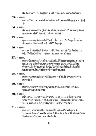สิทธิบัตรการประดิษฐ์มีอายุ 20 ปีนับแต่วันขอรับสิทธิบัตร
33. ตอบ ค.
เพราะเป็นการกระทำาที่แสดงถึงการสืบทอดภูมิปัญญาจากรุ่นสู่
รุ่น
34. ตอบ ข.
สภาพแวดล้อมทางภูมิศาสตร์ที่แตกต่างกันไปในแต่ละภูมิภาค
จะส่งผลทำาให้มีวัฒนธรรมที่แตกต่างกัน
35. ตอบ ข.
เพราะสภาพภูมิศาสตร์ที่เป็นพื้นที่ราบลุ่ม เมื่อถึงฤดูนำ้าหลาก
นำ้าจะท่วม จึงต้องสร้างบ้านที่มีใต้ถุนสูง
36. ตอบ ง.
การรดนำ้าสังข์ในพิธีแต่งงานเป็นวัฒนธรรมที่เป็นลัทธิความ
เชื่อที่ได้รับอิทธิพลมาจากศาสนาพราหมณ์-ฮินดู
37. ตอบ ค.
เพราะวัฒนธรรมไทยมีความสัมพันธ์กับพระพุทธศาสนาอย่าง
แนบแน่น หลักคำาสอนของพระพุทธศาสนามุ่งเน้นให้คน
ทำาความดี ทำาบุญกุศล ดังนั้น ไม่ว่าสิ่งใดที่ทำาแล้วย่อมได้
บุญกุศล คนไทยจึงมักจะเข้าร่วมด้วยเสมอ
38. ตอบ ค.
เพราะสภาพภูมิประเทศที่เป็นเกาะ จึงไม่เอื้ออำานวยต่อการ
เพาะปลูก
39. ตอบ ง.
เพราะประชากรส่วนใหญ่นับถือศาสนาอิสลามจึงทำาให้มี
วัฒนธรรมแบบอิสลาม
40. ตอบ ง.
เนื่องจากประเทศเพื่อนบ้านของไทยส่วนใหญ่ตั้งอยู่ในเขต
ร้อน การสร้างบ้านเรือนจึงคล้ายกัน โดยให้มีหน้าต่าง มีช่อง
ระบายอากาศ และใช้วัสดุที่เป็นไม้สร้างบ้านเรือน
41. ตอบ ค.
เพราะลาวกับไทยเป็นประเทศเพื่อนบ้านที่ใกล้ชิดกัน มี
พรมแดนติดต่อกันเหมือนบ้านพี่เมืองน้อง มีการสื่อสารกันโดย
ไม่ต้องแปลก็สามารถเข้าใจกันได้
18
 