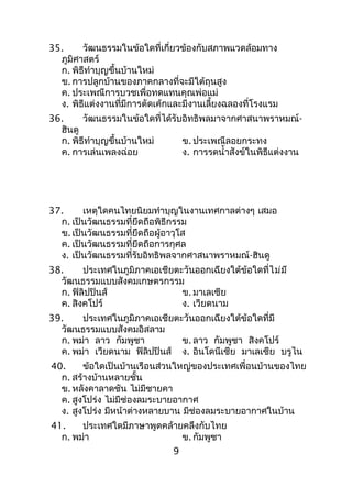 35. วัฒนธรรมในข้อใดที่เกี่ยวข้องกับสภาพแวดล้อมทาง
ภูมิศาสตร์
ก. พิธีทำาบุญขึ้นบ้านใหม่
ข. การปลูกบ้านของภาคกลางที่จะมีใต้ถุนสูง
ค. ประเพณีการบวชเพื่อทดแทนคุณพ่อแม่
ง. พิธีแต่งงานที่มีการตัดเค้กและมีงานเลี้ยงฉลองที่โรงแรม
36. วัฒนธรรมในข้อใดที่ได้รับอิทธิพลมาจากศาสนาพราหมณ์-
ฮินดู
ก. พิธีทำาบุญขึ้นบ้านใหม่ ข. ประเพณีลอยกระทง
ค. การเล่นเพลงฉ่อย ง. การรดนำ้าสังข์ในพิธีแต่งงาน
37. เหตุใดคนไทยนิยมทำาบุญในงานเทศกาลต่างๆ เสมอ
ก. เป็นวัฒนธรรมที่ยึดถือพิธีกรรม
ข. เป็นวัฒนธรรมที่ยึดถือผู้อาวุโส
ค. เป็นวัฒนธรรมที่ยึดถือการกุศล
ง. เป็นวัฒนธรรมที่รับอิทธิพลจากศาสนาพราหมณ์-ฮินดู
38. ประเทศในภูมิภาคเอเชียตะวันออกเฉียงใต้ข้อใดที่ไม่มี
วัฒนธรรมแบบสังคมเกษตรกรรม
ก. ฟิลิปปินส์ ข. มาเลเซีย
ค. สิงคโปร์ ง. เวียดนาม
39. ประเทศในภูมิภาคเอเชียตะวันออกเฉียงใต้ข้อใดที่มี
วัฒนธรรมแบบสังคมอิสลาม
ก. พม่า ลาว กัมพูชา ข. ลาว กัมพูชา สิงคโปร์
ค. พม่า เวียดนาม ฟิลิปปินส์ ง. อินโดนีเซีย มาเลเซีย บรูไน
40. ข้อใดเป็นบ้านเรือนส่วนใหญ่ของประเทศเพื่อนบ้านของไทย
ก. สร้างบ้านหลายชั้น
ข. หลังคาลาดชัน ไม่มีชายคา
ค. สูงโปร่ง ไม่มีช่องลมระบายอากาศ
ง. สูงโปร่ง มีหน้าต่างหลายบาน มีช่องลมระบายอากาศในบ้าน
41. ประเทศใดมีภาษาพูดคล้ายคลึงกับไทย
ก. พม่า ข. กัมพูชา
9
 