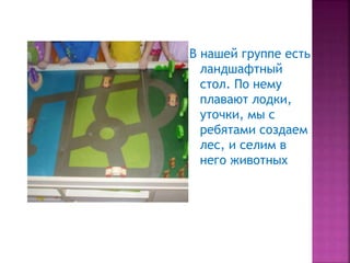 В нашей группе есть
ландшафтный
стол. По нему
плавают лодки,
уточки, мы с
ребятами создаем
лес, и селим в
него животных
 