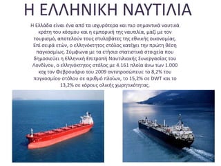 Η ΕΛΛΗΝΙΚΗ ΝΑΥΤΙΛΙΑ
Η Ελλάδα είναι ένα από τα ισχυρότερα και πιο σημαντικά ναυτικά
κράτη του κόσμου και η εμπορική της ναυτιλία, μαζί με τον
τουρισμό, αποτελούν τους στυλοβάτες της εθνικής οικονομίας.
Επί σειρά ετών, ο ελληνόκτητος στόλος κατέχει την πρώτη θέση
παγκοσμίως. Σύμφωνα με τα ετήσια στατιστικά στοιχεία που
δημοσιεύει η Ελληνική Επιτροπή Ναυτιλιακής Συνεργασίας του
Λονδίνου, ο ελληνόκτητος στόλος με 4.161 πλοία άνω των 1.000
κοχ τον Φεβρουάριο του 2009 αντιπροσώπευε το 8,2% του
παγκοσμίου στόλου σε αριθμό πλοίων, το 15,2% σε DWT και το
13,2% σε κόρους ολικής χωρητικότητας.
 