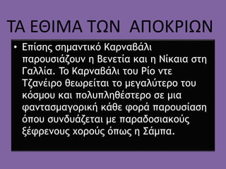 • Επίσης σημαντικό Καρναβάλι
παρουσιάζουν η Βενετία και η Νίκαια στη
Γαλλία. To Καρναβάλι του Ρίο ντε
Τζανέιρο θεωρείται το μεγαλύτερο του
κόσμου και πολυπληθέστερο σε μια
φαντασμαγορική κάθε φορά παρουσίαση
όπου συνδυάζεται με παραδοσιακούς
ξέφρενους χορούς όπως η Σάμπα.
ΤΑ ΕΘΙΜΑ ΤΩΝ ΑΠΟΚΡΙΩΝ
 