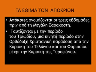 • Απόκριες ονομάζονται οι τρεις εβδομάδες
πριν από τη Μεγάλη Σαρακοστή.
• Ταυτίζονται με την περίοδο
του Τριωδίου, μια κινητή περίοδο στην
Ορθόδοξη Χριστιανική παράδοση από την
Κυριακή του Τελώνου και του Φαρισαίου
μέχρι την Κυριακή της Τυροφάγου.
ΤΑ ΕΘΙΜΑ ΤΩΝ ΑΠΟΚΡΙΩΝ
 