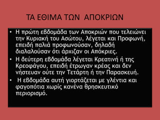 • Η πρώτη εβδομάδα των Αποκριών που τελειώνει
την Κυριακή του Ασώτου, λέγεται και Προφωνή,
επειδή παλιά προφωνούσαν, δηλαδή
διαλαλούσαν ότι άρχιζαν οι Απόκριες.
• Η δεύτερη εβδομάδα λέγεται Κρεατινή ή της
Κρεοφάγου, επειδή έτρωγαν κρέας και δεν
νήστευαν ούτε την Τετάρτη ή την Παρασκευή.
• Η εβδομάδα αυτή γιορτάζεται με γλέντια και
φαγοπότια χωρίς κανένα θρησκευτικό
περιορισμό.
ΤΑ ΕΘΙΜΑ ΤΩΝ ΑΠΟΚΡΙΩΝ
 