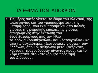 • Τις μέρες αυτές γίνεται το έθιμο του γλεντιού, της
ψυχαγωγίας και του «μασκαρέματος», της
μεταμφίεσης, που έχει παραμείνει από παλιές
γιορτές της ρωμαϊκής εποχής, τις γιορτές
αφιερωμένες στην έκπτωση του
θεού Σατούρνους από τον Ήλιο
τα Κρόνια «Λουπερκάλια» και «Σατουρνάλια» και
από τις αρχαιότερες «Διονυσιακές γιορτές» των
Ελλήνων, όπου οι άνθρωποι μεταμφιέζονταν,
χόρευαν, τραγουδούσαν πίνοντας κρασί και το
κέφι έφτανε στο κατακόρυφο προς τιμή
του Διόνυσου.
ΤΑ ΕΘΙΜΑ ΤΩΝ ΑΠΟΚΡΙΩΝ
 