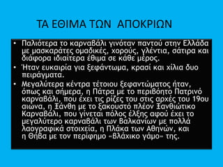 • Παλιότερα το καρναβάλι γινόταν παντού στην Ελλάδα
με μασκαράτες ομαδικές, χορούς, γλέντια, σάτιρα και
διάφορα ιδιαίτερα έθιμα σε κάθε μέρος.
• Ήταν ευκαιρία για ξεφάντωμα, κρασί και χίλια δυο
πειράγματα.
• Μεγαλύτερα κέντρα τέτοιου ξεφαντώματος ήταν,
όπως και σήμερα, η Πάτρα με το περιβόητο Πατρινό
καρναβάλι, που έχει τις ρίζες του στις αρχές του 19ου
αιώνα, η Ξάνθη με το ξακουστό πλέον Ξανθιώτικο
Καρναβάλι, που γίνεται πόλος έλξης αφού έχει το
μεγαλύτερο καρναβάλι των Βαλκανίων με πολλά
λαογραφικά στοιχεία, η Πλάκα των Αθηνών, και
η Θήβα με τον περίφημο «βλάχικο γάμο» της.
ΤΑ ΕΘΙΜΑ ΤΩΝ ΑΠΟΚΡΙΩΝ
 