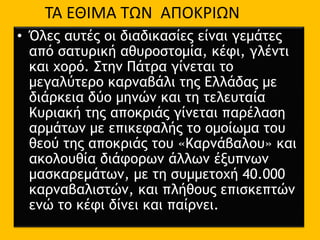 • Όλες αυτές οι διαδικασίες είναι γεμάτες
από σατυρική αθυροστομία, κέφι, γλέντι
και χορό. Στην Πάτρα γίνεται το
μεγαλύτερο καρναβάλι της Ελλάδας με
διάρκεια δύο μηνών και τη τελευταία
Κυριακή της αποκριάς γίνεται παρέλαση
αρμάτων με επικεφαλής το ομοίωμα του
θεού της αποκριάς του «Καρνάβαλου» και
ακολουθία διάφορων άλλων έξυπνων
μασκαρεμάτων, με τη συμμετοχή 40.000
καρναβαλιστών, και πλήθους επισκεπτών
ενώ το κέφι δίνει και παίρνει.
ΤΑ ΕΘΙΜΑ ΤΩΝ ΑΠΟΚΡΙΩΝ
 