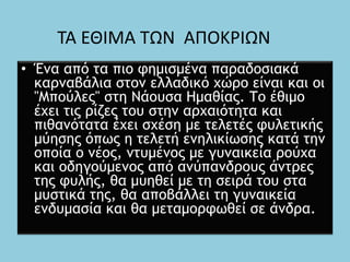 • Ένα από τα πιο φημισμένα παραδοσιακά
καρναβάλια στον ελλαδικό χώρο είναι και οι
"Μπούλες" στη Νάουσα Ημαθίας. Το έθιμο
έχει τις ρίζες του στην αρχαιότητα και
πιθανότατα έχει σχέση με τελετές φυλετικής
μύησης όπως η τελετή ενηλικίωσης κατά την
οποία ο νέος, ντυμένος με γυναικεία ρούχα
και οδηγούμενος από ανύπανδρους άντρες
της φυλής, θα μυηθεί με τη σειρά του στα
μυστικά της, θα αποβάλλει τη γυναικεία
ενδυμασία και θα μεταμορφωθεί σε άνδρα.
ΤΑ ΕΘΙΜΑ ΤΩΝ ΑΠΟΚΡΙΩΝ
 
