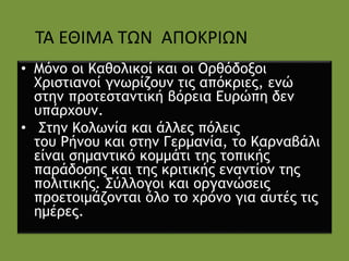 • Μόνο οι Καθολικοί και οι Ορθόδοξοι
Χριστιανοί γνωρίζουν τις απόκριες, ενώ
στην προτεσταντική βόρεια Ευρώπη δεν
υπάρχουν.
• Στην Κολωνία και άλλες πόλεις
του Ρήνου και στην Γερμανία, το Καρναβάλι
είναι σημαντικό κομμάτι της τοπικής
παράδοσης και της κριτικής εναντίον της
πολιτικής. Σύλλογοι και οργανώσεις
προετοιμάζονται όλο το χρόνο για αυτές τις
ημέρες.
ΤΑ ΕΘΙΜΑ ΤΩΝ ΑΠΟΚΡΙΩΝ
 