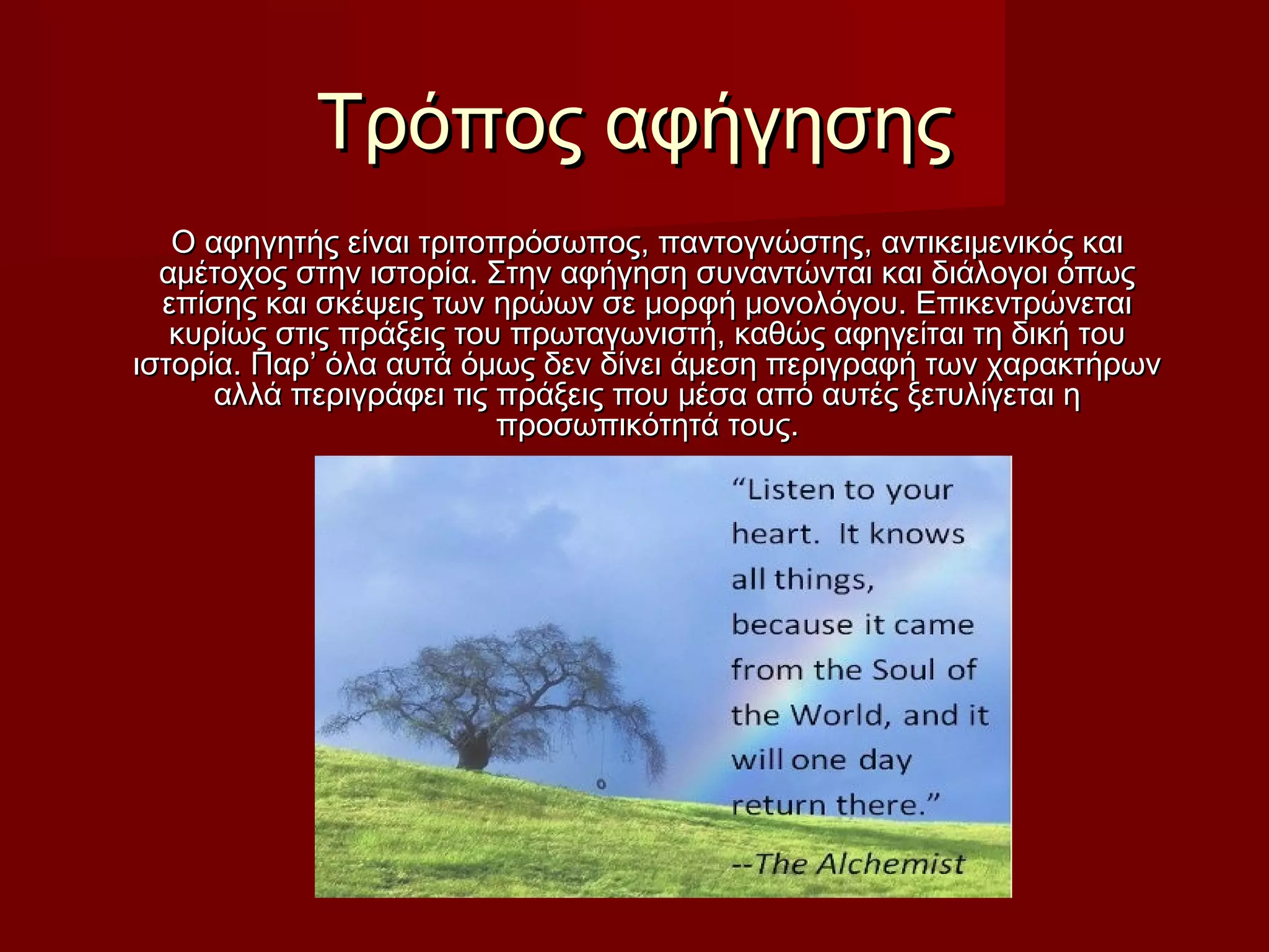 Τρόπος αφήγησηςΤρόπος αφήγησης
Ο αφηγητής είναι τριτοπρόσωπος, παντογνώστης, αντικειμενικός καιΟ αφηγητής είναι τριτοπρόσωπος, παντογνώστης, αντικειμενικός και
αμέτοχος στην ιστορία. Στην αφήγηση συναντώνται και διάλογοι όπωςαμέτοχος στην ιστορία. Στην αφήγηση συναντώνται και διάλογοι όπως
επίσης και σκέψεις των ηρώων σε μορφή μονολόγου. Επικεντρώνεταιεπίσης και σκέψεις των ηρώων σε μορφή μονολόγου. Επικεντρώνεται
κυρίως στις πράξεις του πρωταγωνιστή, καθώς αφηγείται τη δική τουκυρίως στις πράξεις του πρωταγωνιστή, καθώς αφηγείται τη δική του
ιστορία. Παρ’ όλα αυτά όμως δεν δίνει άμεση περιγραφή των χαρακτήρωνιστορία. Παρ’ όλα αυτά όμως δεν δίνει άμεση περιγραφή των χαρακτήρων
αλλά περιγράφει τις πράξεις που μέσα από αυτές ξετυλίγεται ηαλλά περιγράφει τις πράξεις που μέσα από αυτές ξετυλίγεται η
προσωπικότητά τους.προσωπικότητά τους.
 