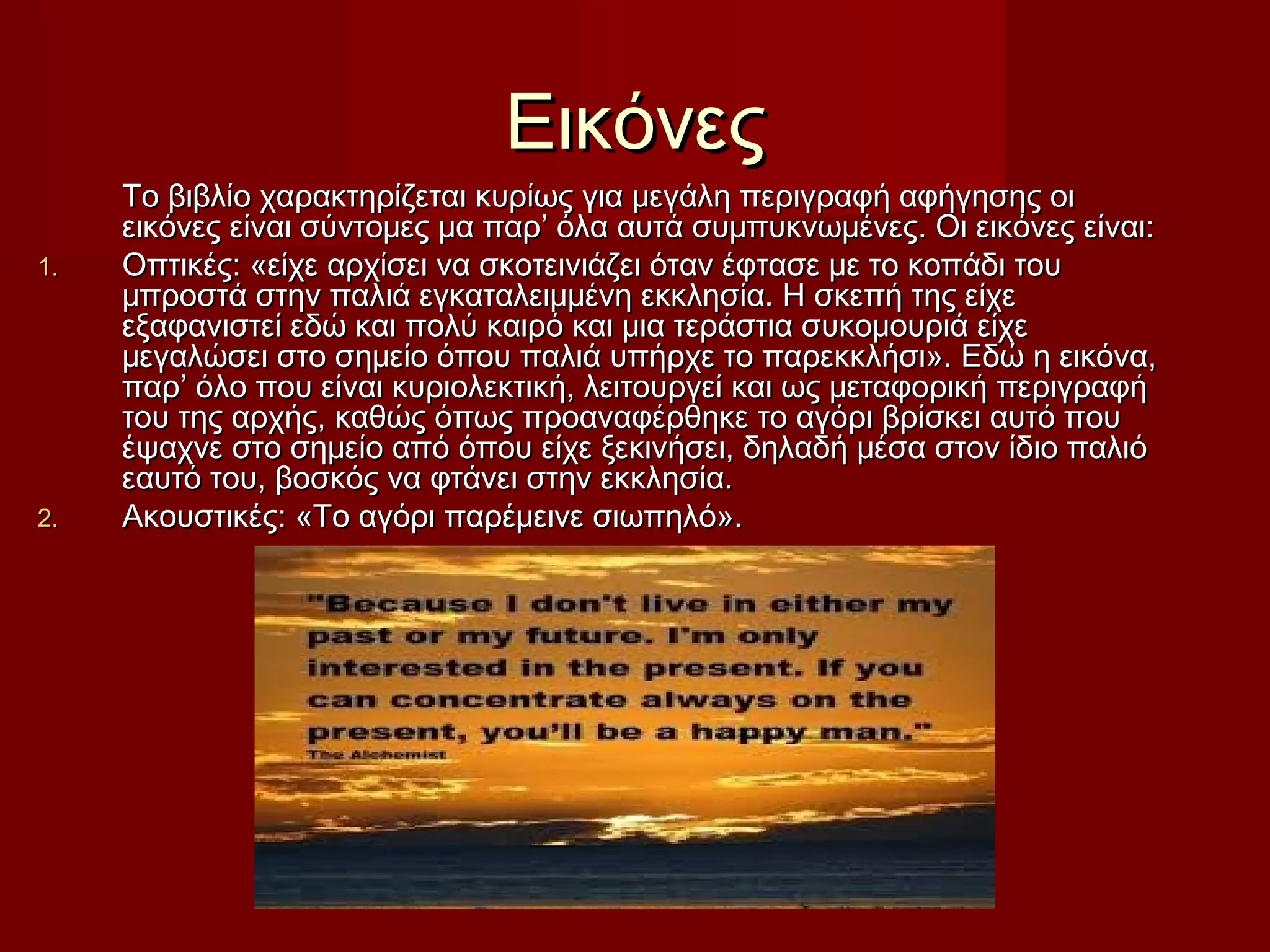 ΕικόνεςΕικόνες
Το βιβλίο χαρακτηρίζεται κυρίως για μεγάλη περιγραφή αφήγησης οιΤο βιβλίο χαρακτηρίζεται κυρίως για μεγάλη περιγραφή αφήγησης οι
εικόνες είναι σύντομες μα παρ’ όλα αυτά συμπυκνωμένες. Οι εικόνες είναι:εικόνες είναι σύντομες μα παρ’ όλα αυτά συμπυκνωμένες. Οι εικόνες είναι:
1.1. Οπτικές: «είχε αρχίσει να σκοτεινιάζει όταν έφτασε με το κοπάδι τουΟπτικές: «είχε αρχίσει να σκοτεινιάζει όταν έφτασε με το κοπάδι του
μπροστά στην παλιά εγκαταλειμμένη εκκλησία. Η σκεπή της είχεμπροστά στην παλιά εγκαταλειμμένη εκκλησία. Η σκεπή της είχε
εξαφανιστεί εδώ και πολύ καιρό και μια τεράστια συκομουριά είχεεξαφανιστεί εδώ και πολύ καιρό και μια τεράστια συκομουριά είχε
μεγαλώσει στο σημείο όπου παλιά υπήρχε το παρεκκλήσι». Εδώ η εικόνα,μεγαλώσει στο σημείο όπου παλιά υπήρχε το παρεκκλήσι». Εδώ η εικόνα,
παρ’ όλο που είναι κυριολεκτική, λειτουργεί και ως μεταφορική περιγραφήπαρ’ όλο που είναι κυριολεκτική, λειτουργεί και ως μεταφορική περιγραφή
του της αρχής, καθώς όπως προαναφέρθηκε το αγόρι βρίσκει αυτό πουτου της αρχής, καθώς όπως προαναφέρθηκε το αγόρι βρίσκει αυτό που
έψαχνε στο σημείο από όπου είχε ξεκινήσει, δηλαδή μέσα στον ίδιο παλιόέψαχνε στο σημείο από όπου είχε ξεκινήσει, δηλαδή μέσα στον ίδιο παλιό
εαυτό του, βοσκός να φτάνει στην εκκλησία.εαυτό του, βοσκός να φτάνει στην εκκλησία.
2.2. Ακουστικές: «Το αγόρι παρέμεινε σιωπηλό».Ακουστικές: «Το αγόρι παρέμεινε σιωπηλό».
 