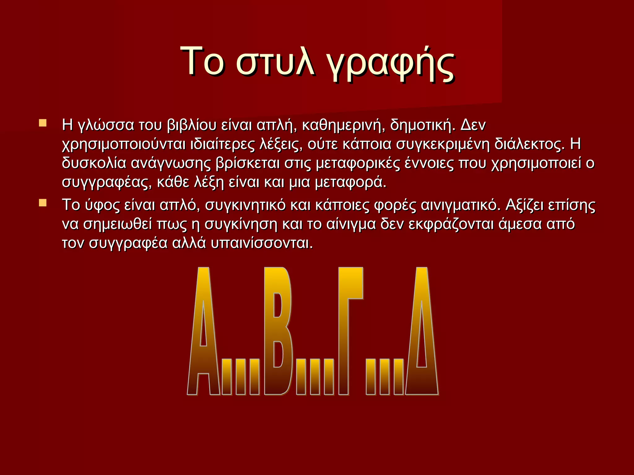 Το στυλ γραφήςΤο στυλ γραφής
 Η γλώσσα του βιβλίου είναι απλή, καθημερινή, δημοτική. ΔενΗ γλώσσα του βιβλίου είναι απλή, καθημερινή, δημοτική. Δεν
χρησιμοποιούνται ιδιαίτερες λέξεις, ούτε κάποια συγκεκριμένη διάλεκτος. Ηχρησιμοποιούνται ιδιαίτερες λέξεις, ούτε κάποια συγκεκριμένη διάλεκτος. Η
δυσκολία ανάγνωσης βρίσκεται στις μεταφορικές έννοιες που χρησιμοποιεί οδυσκολία ανάγνωσης βρίσκεται στις μεταφορικές έννοιες που χρησιμοποιεί ο
συγγραφέας, κάθε λέξη είναι και μια μεταφορά.συγγραφέας, κάθε λέξη είναι και μια μεταφορά.
 Το ύφος είναι απλό, συγκινητικό και κάποιες φορές αινιγματικό. Αξίζει επίσηςΤο ύφος είναι απλό, συγκινητικό και κάποιες φορές αινιγματικό. Αξίζει επίσης
να σημειωθεί πως η συγκίνηση και το αίνιγμα δεν εκφράζονται άμεσα απόνα σημειωθεί πως η συγκίνηση και το αίνιγμα δεν εκφράζονται άμεσα από
τον συγγραφέα αλλά υπαινίσσονται.τον συγγραφέα αλλά υπαινίσσονται.
 