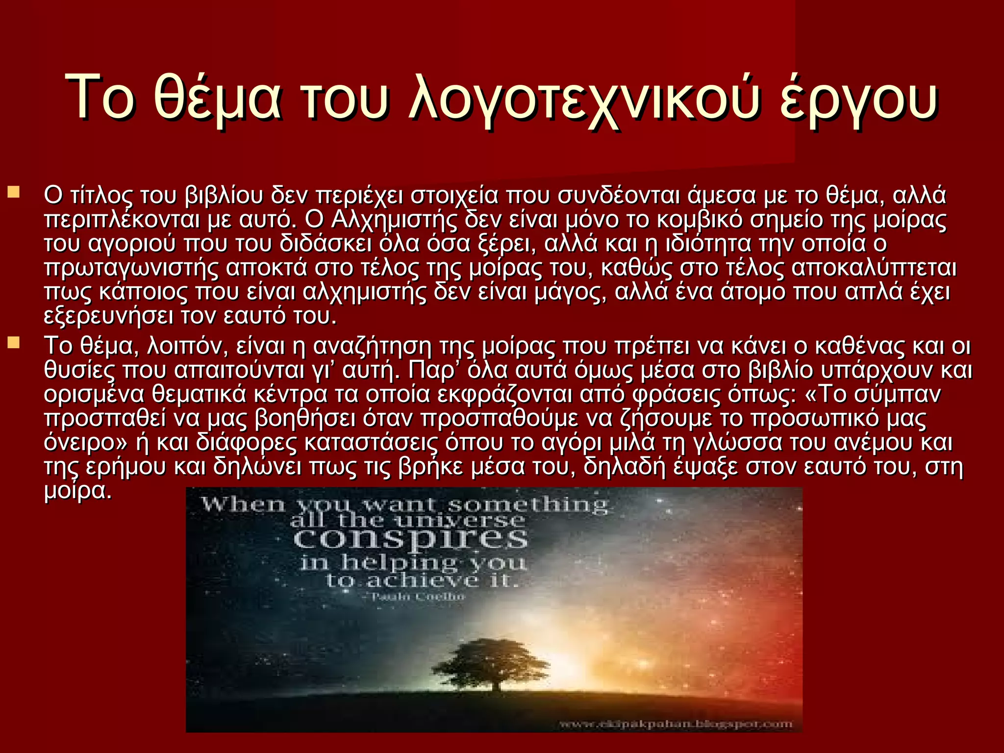 Το θέμα του λογοτεχνικού έργουΤο θέμα του λογοτεχνικού έργου
 Ο τίτλος του βιβλίου δεν περιέχει στοιχεία που συνδέονται άμεσα με το θέμα, αλλάΟ τίτλος του βιβλίου δεν περιέχει στοιχεία που συνδέονται άμεσα με το θέμα, αλλά
περιπλέκονται με αυτό. Ο Αλχημιστής δεν είναι μόνο το κομβικό σημείο της μοίραςπεριπλέκονται με αυτό. Ο Αλχημιστής δεν είναι μόνο το κομβικό σημείο της μοίρας
του αγοριού που του διδάσκει όλα όσα ξέρει, αλλά και η ιδιότητα την οποία οτου αγοριού που του διδάσκει όλα όσα ξέρει, αλλά και η ιδιότητα την οποία ο
πρωταγωνιστής αποκτά στο τέλος της μοίρας του, καθώς στο τέλος αποκαλύπτεταιπρωταγωνιστής αποκτά στο τέλος της μοίρας του, καθώς στο τέλος αποκαλύπτεται
πως κάποιος που είναι αλχημιστής δεν είναι μάγος, αλλά ένα άτομο που απλά έχειπως κάποιος που είναι αλχημιστής δεν είναι μάγος, αλλά ένα άτομο που απλά έχει
εξερευνήσει τον εαυτό του.εξερευνήσει τον εαυτό του.
 Το θέμα, λοιπόν, είναι η αναζήτηση της μοίρας που πρέπει να κάνει ο καθένας και οιΤο θέμα, λοιπόν, είναι η αναζήτηση της μοίρας που πρέπει να κάνει ο καθένας και οι
θυσίες που απαιτούνται γι’ αυτή. Παρ’ όλα αυτά όμως μέσα στο βιβλίο υπάρχουν καιθυσίες που απαιτούνται γι’ αυτή. Παρ’ όλα αυτά όμως μέσα στο βιβλίο υπάρχουν και
ορισμένα θεματικά κέντρα τα οποία εκφράζονται από φράσεις όπως: «Το σύμπανορισμένα θεματικά κέντρα τα οποία εκφράζονται από φράσεις όπως: «Το σύμπαν
προσπαθεί να μας βοηθήσει όταν προσπαθούμε να ζήσουμε το προσωπικό μαςπροσπαθεί να μας βοηθήσει όταν προσπαθούμε να ζήσουμε το προσωπικό μας
όνειρο» ή και διάφορες καταστάσεις όπου το αγόρι μιλά τη γλώσσα του ανέμου καιόνειρο» ή και διάφορες καταστάσεις όπου το αγόρι μιλά τη γλώσσα του ανέμου και
της ερήμου και δηλώνει πως τις βρήκε μέσα του, δηλαδή έψαξε στον εαυτό του, στητης ερήμου και δηλώνει πως τις βρήκε μέσα του, δηλαδή έψαξε στον εαυτό του, στη
μοίρα.μοίρα.
 