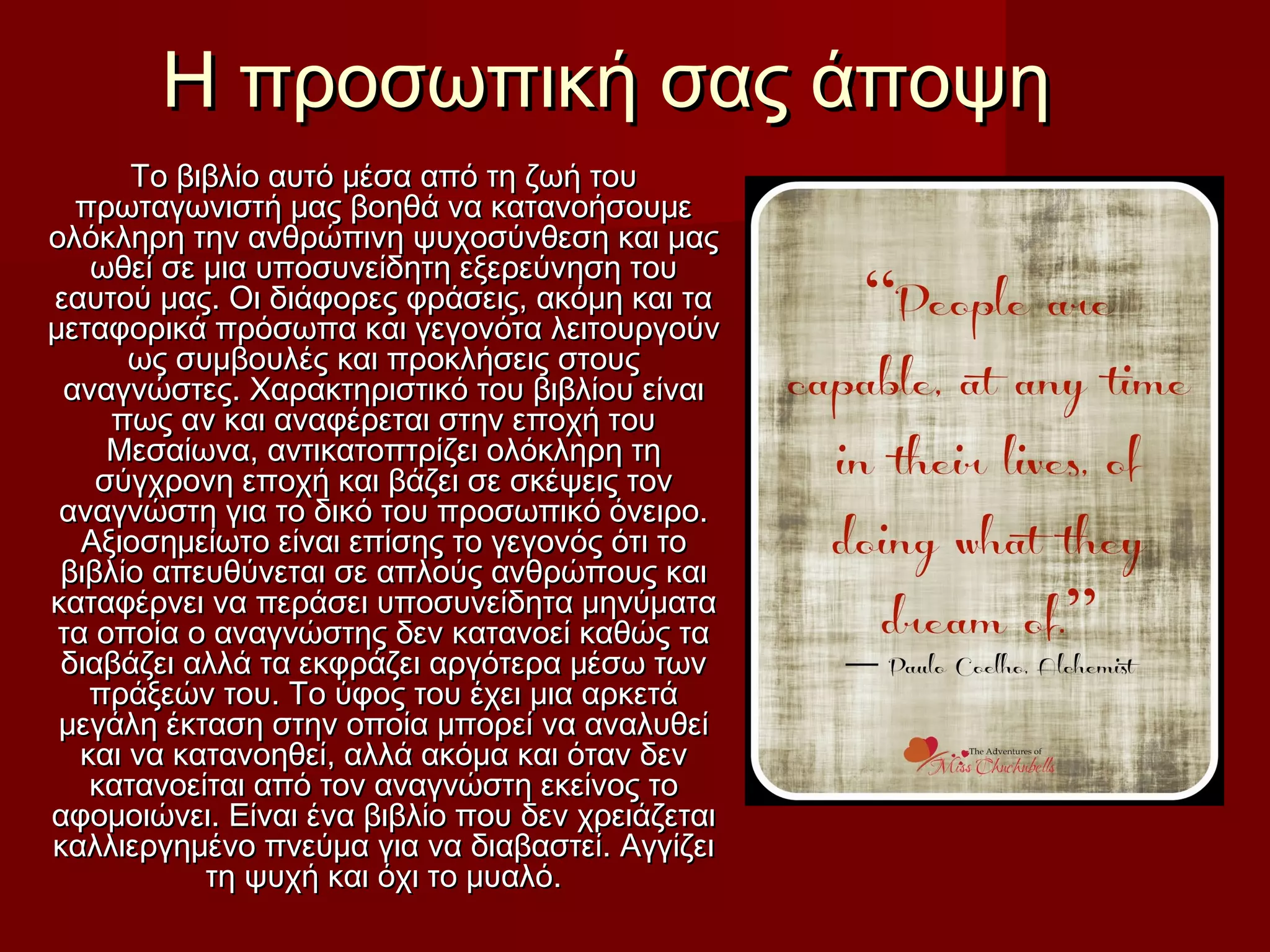 Η προσωπική σας άποψηΗ προσωπική σας άποψη
Το βιβλίο αυτό μέσα από τη ζωή τουΤο βιβλίο αυτό μέσα από τη ζωή του
πρωταγωνιστή μας βοηθά να κατανοήσουμεπρωταγωνιστή μας βοηθά να κατανοήσουμε
ολόκληρη την ανθρώπινη ψυχοσύνθεση και μαςολόκληρη την ανθρώπινη ψυχοσύνθεση και μας
ωθεί σε μια υποσυνείδητη εξερεύνηση τουωθεί σε μια υποσυνείδητη εξερεύνηση του
εαυτού μας. Οι διάφορες φράσεις, ακόμη και ταεαυτού μας. Οι διάφορες φράσεις, ακόμη και τα
μεταφορικά πρόσωπα και γεγονότα λειτουργούνμεταφορικά πρόσωπα και γεγονότα λειτουργούν
ως συμβουλές και προκλήσεις στουςως συμβουλές και προκλήσεις στους
αναγνώστες. Χαρακτηριστικό του βιβλίου είναιαναγνώστες. Χαρακτηριστικό του βιβλίου είναι
πως αν και αναφέρεται στην εποχή τουπως αν και αναφέρεται στην εποχή του
Μεσαίωνα, αντικατοπτρίζει ολόκληρη τηΜεσαίωνα, αντικατοπτρίζει ολόκληρη τη
σύγχρονη εποχή και βάζει σε σκέψεις τονσύγχρονη εποχή και βάζει σε σκέψεις τον
αναγνώστη για το δικό του προσωπικό όνειρο.αναγνώστη για το δικό του προσωπικό όνειρο.
Αξιοσημείωτο είναι επίσης το γεγονός ότι τοΑξιοσημείωτο είναι επίσης το γεγονός ότι το
βιβλίο απευθύνεται σε απλούς ανθρώπους καιβιβλίο απευθύνεται σε απλούς ανθρώπους και
καταφέρνει να περάσει υποσυνείδητα μηνύματακαταφέρνει να περάσει υποσυνείδητα μηνύματα
τα οποία ο αναγνώστης δεν κατανοεί καθώς τατα οποία ο αναγνώστης δεν κατανοεί καθώς τα
διαβάζει αλλά τα εκφράζει αργότερα μέσω τωνδιαβάζει αλλά τα εκφράζει αργότερα μέσω των
πράξεών του. Το ύφος του έχει μια αρκετάπράξεών του. Το ύφος του έχει μια αρκετά
μεγάλη έκταση στην οποία μπορεί να αναλυθείμεγάλη έκταση στην οποία μπορεί να αναλυθεί
και να κατανοηθεί, αλλά ακόμα και όταν δενκαι να κατανοηθεί, αλλά ακόμα και όταν δεν
κατανοείται από τον αναγνώστη εκείνος τοκατανοείται από τον αναγνώστη εκείνος το
αφομοιώνει. Είναι ένα βιβλίο που δεν χρειάζεταιαφομοιώνει. Είναι ένα βιβλίο που δεν χρειάζεται
καλλιεργημένο πνεύμα για να διαβαστεί. Αγγίζεικαλλιεργημένο πνεύμα για να διαβαστεί. Αγγίζει
τη ψυχή και όχι το μυαλό.τη ψυχή και όχι το μυαλό.
 