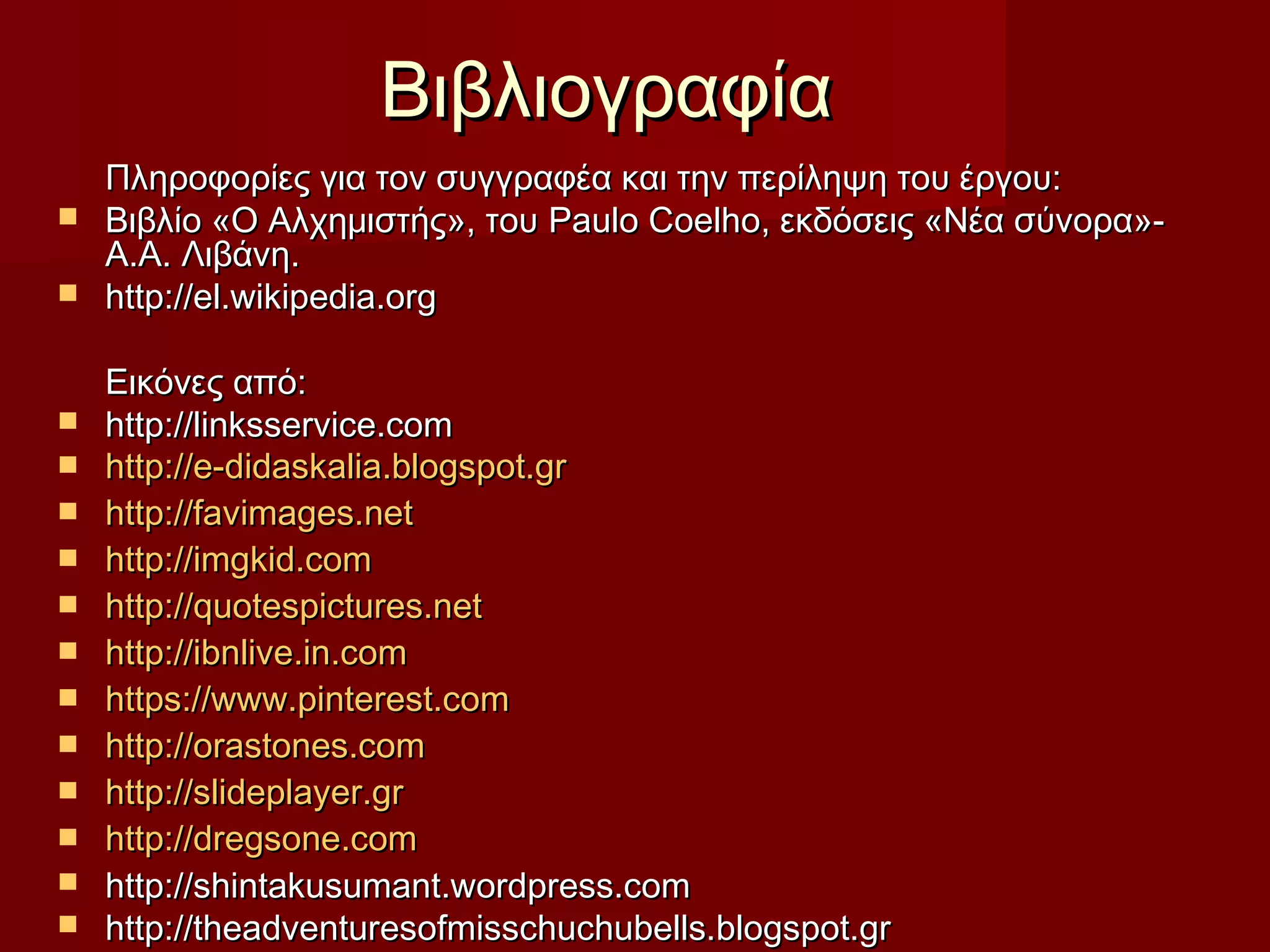 ΒιβλιογραφίαΒιβλιογραφία
Πληροφορίες για τον συγγραφέα και την περίληψη του έργου:Πληροφορίες για τον συγγραφέα και την περίληψη του έργου:
 Βιβλίο «Ο Αλχημιστής», τουΒιβλίο «Ο Αλχημιστής», του Paulo CoelhoPaulo Coelho, εκδόσεις «Νέα σύνορα»-, εκδόσεις «Νέα σύνορα»-
Α.Α. Λιβάνη.Α.Α. Λιβάνη.
 http://el.wikipedia.orghttp://el.wikipedia.org
Εικόνες από:Εικόνες από:
 http://linksservice.comhttp://linksservice.com
 http://e-didaskalia.blogspot.grhttp://e-didaskalia.blogspot.gr
 http://favimages.nethttp://favimages.net
 http://imgkid.comhttp://imgkid.com
 http:http://quotespictures.net//quotespictures.net
 http://ibnlive.in.comhttp://ibnlive.in.com
 https://www.pinterest.comhttps://www.pinterest.com
 http://orastones.comhttp://orastones.com
 http://slideplayer.grhttp://slideplayer.gr
 http://dregsone.comhttp://dregsone.com
 http://http://shintakusumant.wordpress.comshintakusumant.wordpress.com
 http://theadventuresofmisschuchubells.blogspot.grhttp://theadventuresofmisschuchubells.blogspot.gr
 