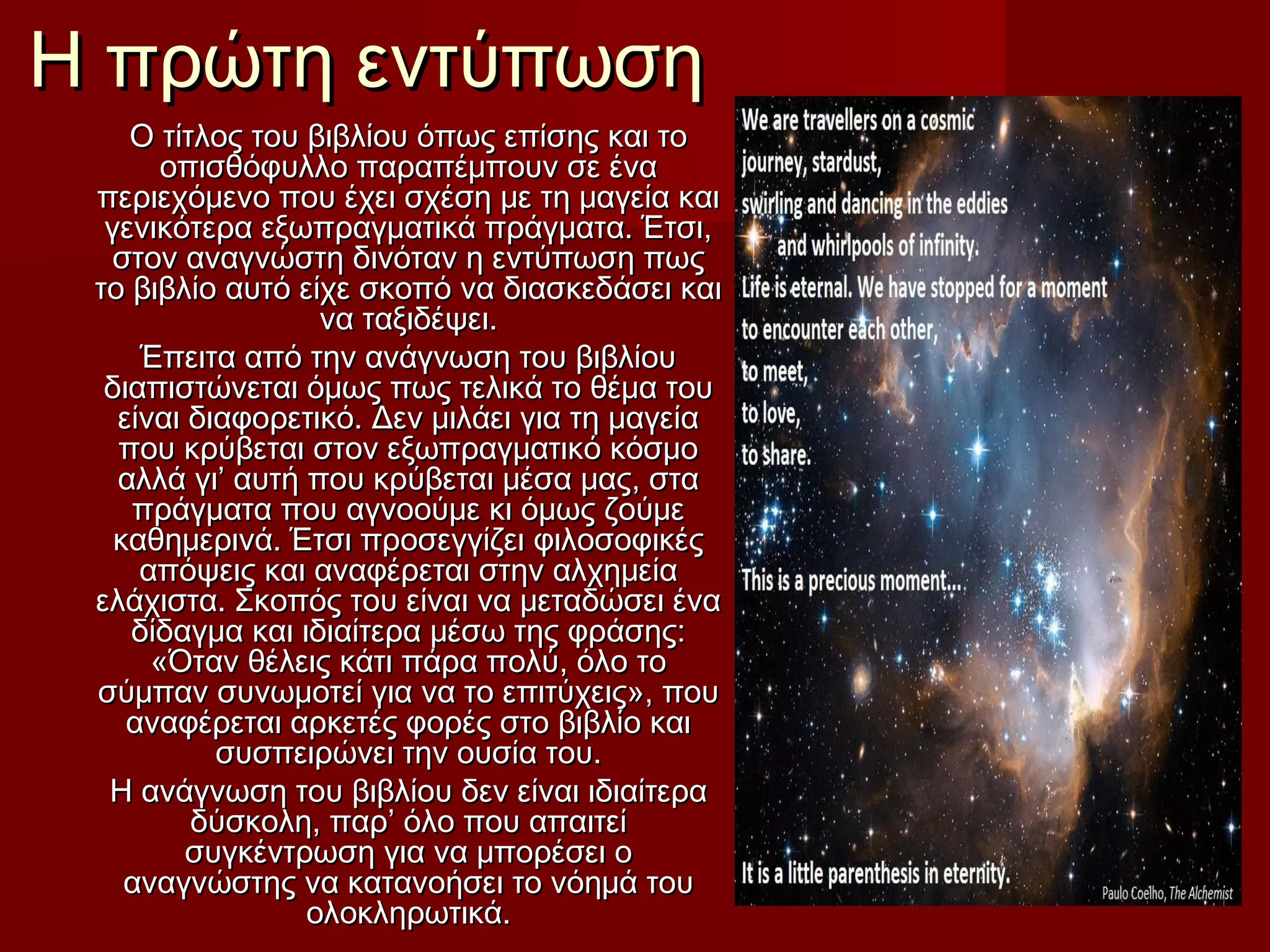 Η πρώτη εντύπωσηΗ πρώτη εντύπωση
Ο τίτλος του βιβλίου όπως επίσης και τοΟ τίτλος του βιβλίου όπως επίσης και το
οπισθόφυλλο παραπέμπουν σε έναοπισθόφυλλο παραπέμπουν σε ένα
περιεχόμενο που έχει σχέση με τη μαγεία καιπεριεχόμενο που έχει σχέση με τη μαγεία και
γενικότερα εξωπραγματικά πράγματα. Έτσι,γενικότερα εξωπραγματικά πράγματα. Έτσι,
στον αναγνώστη δινόταν η εντύπωση πωςστον αναγνώστη δινόταν η εντύπωση πως
το βιβλίο αυτό είχε σκοπό να διασκεδάσει καιτο βιβλίο αυτό είχε σκοπό να διασκεδάσει και
να ταξιδέψει.να ταξιδέψει.
Έπειτα από την ανάγνωση του βιβλίουΈπειτα από την ανάγνωση του βιβλίου
διαπιστώνεται όμως πως τελικά το θέμα τουδιαπιστώνεται όμως πως τελικά το θέμα του
είναι διαφορετικό. Δεν μιλάει για τη μαγείαείναι διαφορετικό. Δεν μιλάει για τη μαγεία
που κρύβεται στον εξωπραγματικό κόσμοπου κρύβεται στον εξωπραγματικό κόσμο
αλλά γι’ αυτή που κρύβεται μέσα μας, στααλλά γι’ αυτή που κρύβεται μέσα μας, στα
πράγματα που αγνοούμε κι όμως ζούμεπράγματα που αγνοούμε κι όμως ζούμε
καθημερινά. Έτσι προσεγγίζει φιλοσοφικέςκαθημερινά. Έτσι προσεγγίζει φιλοσοφικές
απόψεις και αναφέρεται στην αλχημείααπόψεις και αναφέρεται στην αλχημεία
ελάχιστα. Σκοπός του είναι να μεταδώσει έναελάχιστα. Σκοπός του είναι να μεταδώσει ένα
δίδαγμα και ιδιαίτερα μέσω της φράσης:δίδαγμα και ιδιαίτερα μέσω της φράσης:
«Όταν θέλεις κάτι πάρα πολύ, όλο το«Όταν θέλεις κάτι πάρα πολύ, όλο το
σύμπαν συνωμοτεί για να το επιτύχεις», πουσύμπαν συνωμοτεί για να το επιτύχεις», που
αναφέρεται αρκετές φορές στο βιβλίο καιαναφέρεται αρκετές φορές στο βιβλίο και
συσπειρώνει την ουσία του.συσπειρώνει την ουσία του.
Η ανάγνωση του βιβλίου δεν είναι ιδιαίτεραΗ ανάγνωση του βιβλίου δεν είναι ιδιαίτερα
δύσκολη, παρ’ όλο που απαιτείδύσκολη, παρ’ όλο που απαιτεί
συγκέντρωση για να μπορέσει οσυγκέντρωση για να μπορέσει ο
αναγνώστης να κατανοήσει το νόημά τουαναγνώστης να κατανοήσει το νόημά του
ολοκληρωτικά.ολοκληρωτικά.
 