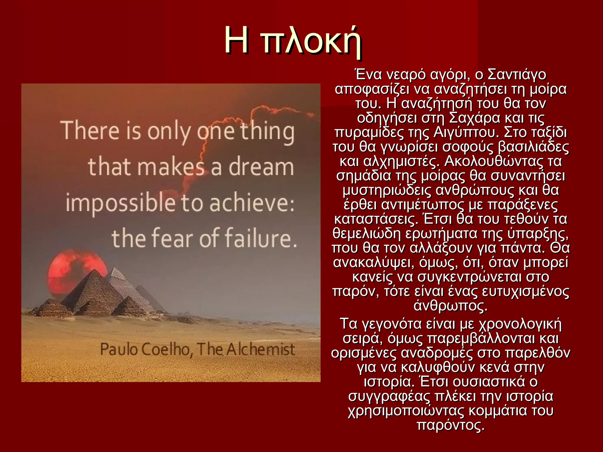 Η πλοκήΗ πλοκή
Ένα νεαρό αγόρι, ο ΣαντιάγοΈνα νεαρό αγόρι, ο Σαντιάγο
αποφασίζει να αναζητήσει τη μοίρααποφασίζει να αναζητήσει τη μοίρα
του. Η αναζήτησή του θα τοντου. Η αναζήτησή του θα τον
οδηγήσει στη Σαχάρα και τιςοδηγήσει στη Σαχάρα και τις
πυραμίδες της Αιγύπτου. Στο ταξίδιπυραμίδες της Αιγύπτου. Στο ταξίδι
του θα γνωρίσει σοφούς βασιλιάδεςτου θα γνωρίσει σοφούς βασιλιάδες
και αλχημιστές. Ακολουθώντας τακαι αλχημιστές. Ακολουθώντας τα
σημάδια της μοίρας θα συναντήσεισημάδια της μοίρας θα συναντήσει
μυστηριώδεις ανθρώπους και θαμυστηριώδεις ανθρώπους και θα
έρθει αντιμέτωπος με παράξενεςέρθει αντιμέτωπος με παράξενες
καταστάσεις. Έτσι θα του τεθούν τακαταστάσεις. Έτσι θα του τεθούν τα
θεμελιώδη ερωτήματα της ύπαρξης,θεμελιώδη ερωτήματα της ύπαρξης,
που θα τον αλλάξουν για πάντα. Θαπου θα τον αλλάξουν για πάντα. Θα
ανακαλύψει, όμως, ότι, όταν μπορείανακαλύψει, όμως, ότι, όταν μπορεί
κανείς να συγκεντρώνεται στοκανείς να συγκεντρώνεται στο
παρόν, τότε είναι ένας ευτυχισμένοςπαρόν, τότε είναι ένας ευτυχισμένος
άνθρωπος.άνθρωπος.
Τα γεγονότα είναι με χρονολογικήΤα γεγονότα είναι με χρονολογική
σειρά, όμως παρεμβάλλονται καισειρά, όμως παρεμβάλλονται και
ορισμένες αναδρομές στο παρελθόνορισμένες αναδρομές στο παρελθόν
για να καλυφθούν κενά στηνγια να καλυφθούν κενά στην
ιστορία. Έτσι ουσιαστικά οιστορία. Έτσι ουσιαστικά ο
συγγραφέας πλέκει την ιστορίασυγγραφέας πλέκει την ιστορία
χρησιμοποιώντας κομμάτια τουχρησιμοποιώντας κομμάτια του
παρόντος.παρόντος.
 