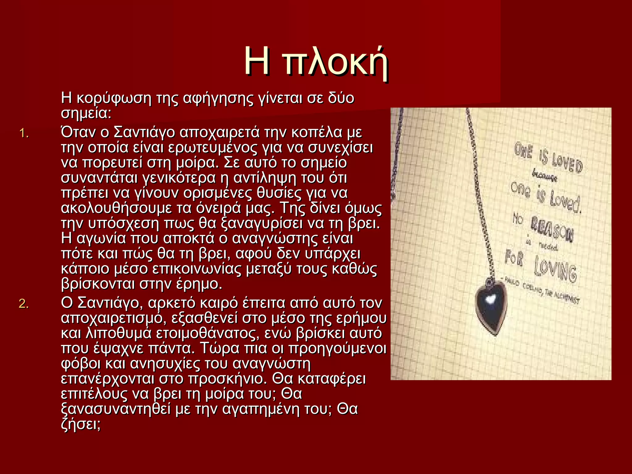 Η πλοκήΗ πλοκή
Η κορύφωση της αφήγησης γίνεται σε δύοΗ κορύφωση της αφήγησης γίνεται σε δύο
σημεία:σημεία:
1.1. Όταν ο Σαντιάγο αποχαιρετά την κοπέλα μεΌταν ο Σαντιάγο αποχαιρετά την κοπέλα με
την οποία είναι ερωτευμένος για να συνεχίσειτην οποία είναι ερωτευμένος για να συνεχίσει
να πορευτεί στη μοίρα. Σε αυτό το σημείονα πορευτεί στη μοίρα. Σε αυτό το σημείο
συναντάται γενικότερα η αντίληψη του ότισυναντάται γενικότερα η αντίληψη του ότι
πρέπει να γίνουν ορισμένες θυσίες για ναπρέπει να γίνουν ορισμένες θυσίες για να
ακολουθήσουμε τα όνειρά μας. Της δίνει όμωςακολουθήσουμε τα όνειρά μας. Της δίνει όμως
την υπόσχεση πως θα ξαναγυρίσει να τη βρει.την υπόσχεση πως θα ξαναγυρίσει να τη βρει.
Η αγωνία που αποκτά ο αναγνώστης είναιΗ αγωνία που αποκτά ο αναγνώστης είναι
πότε και πώς θα τη βρει, αφού δεν υπάρχειπότε και πώς θα τη βρει, αφού δεν υπάρχει
κάποιο μέσο επικοινωνίας μεταξύ τους καθώςκάποιο μέσο επικοινωνίας μεταξύ τους καθώς
βρίσκονται στην έρημο.βρίσκονται στην έρημο.
2.2. Ο Σαντιάγο, αρκετό καιρό έπειτα από αυτό τονΟ Σαντιάγο, αρκετό καιρό έπειτα από αυτό τον
αποχαιρετισμό, εξασθενεί στο μέσο της ερήμουαποχαιρετισμό, εξασθενεί στο μέσο της ερήμου
και λιποθυμά ετοιμοθάνατος, ενώ βρίσκει αυτόκαι λιποθυμά ετοιμοθάνατος, ενώ βρίσκει αυτό
που έψαχνε πάντα. Τώρα πια οι προηγούμενοιπου έψαχνε πάντα. Τώρα πια οι προηγούμενοι
φόβοι και ανησυχίες του αναγνώστηφόβοι και ανησυχίες του αναγνώστη
επανέρχονται στο προσκήνιο. Θα καταφέρειεπανέρχονται στο προσκήνιο. Θα καταφέρει
επιτέλους να βρει τη μοίρα του; Θαεπιτέλους να βρει τη μοίρα του; Θα
ξανασυναντηθεί με την αγαπημένη του; Θαξανασυναντηθεί με την αγαπημένη του; Θα
ζήσει;ζήσει;
 