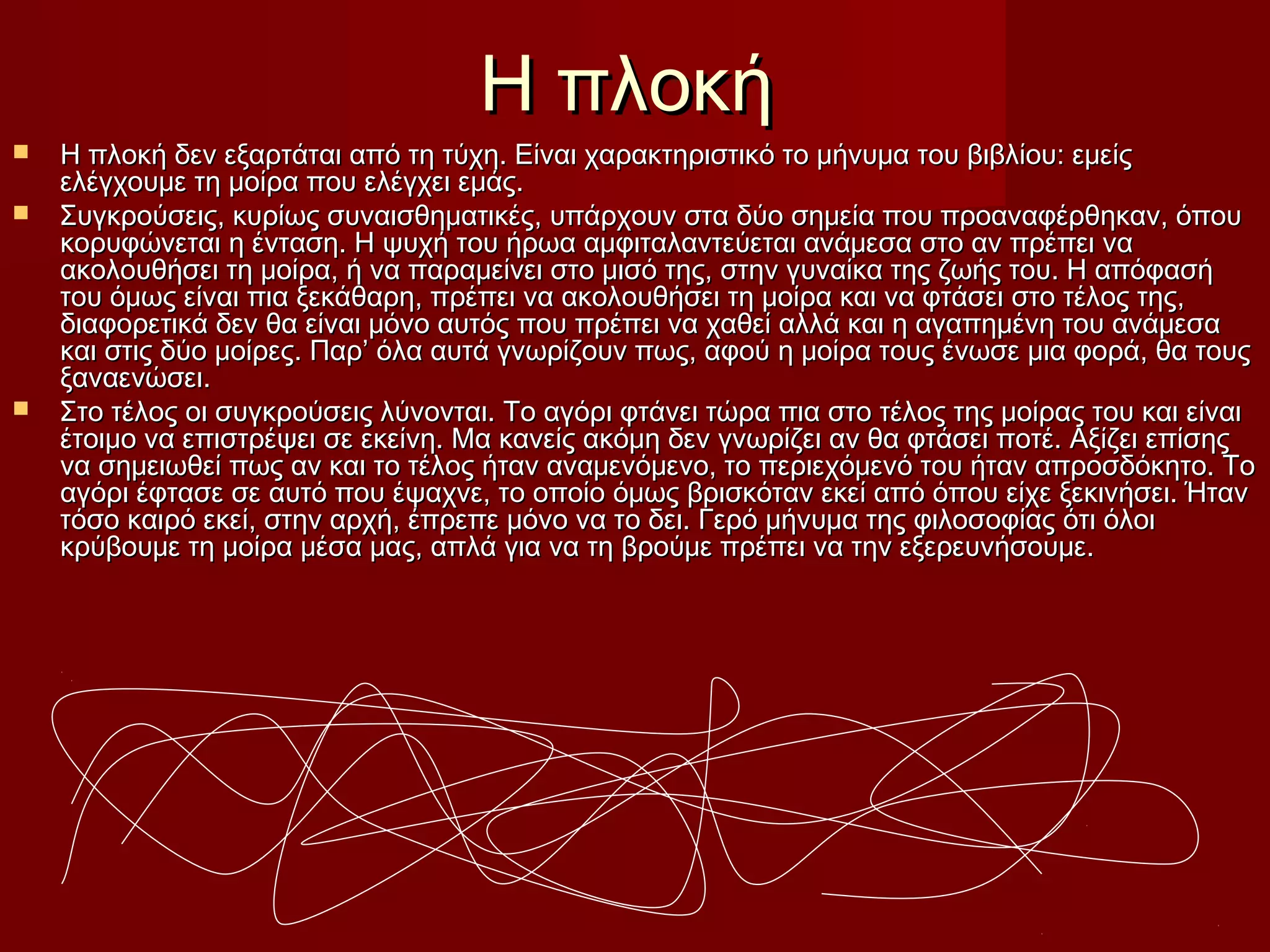 Η πλοκήΗ πλοκή
 Η πλοκή δεν εξαρτάται από τη τύχη. Είναι χαρακτηριστικό το μήνυμα του βιβλίου: εμείςΗ πλοκή δεν εξαρτάται από τη τύχη. Είναι χαρακτηριστικό το μήνυμα του βιβλίου: εμείς
ελέγχουμε τη μοίρα που ελέγχει εμάς.ελέγχουμε τη μοίρα που ελέγχει εμάς.
 Συγκρούσεις, κυρίως συναισθηματικές, υπάρχουν στα δύο σημεία που προαναφέρθηκαν, όπουΣυγκρούσεις, κυρίως συναισθηματικές, υπάρχουν στα δύο σημεία που προαναφέρθηκαν, όπου
κορυφώνεται η ένταση. Η ψυχή του ήρωα αμφιταλαντεύεται ανάμεσα στο αν πρέπει νακορυφώνεται η ένταση. Η ψυχή του ήρωα αμφιταλαντεύεται ανάμεσα στο αν πρέπει να
ακολουθήσει τη μοίρα, ή να παραμείνει στο μισό της, στην γυναίκα της ζωής του. Η απόφασήακολουθήσει τη μοίρα, ή να παραμείνει στο μισό της, στην γυναίκα της ζωής του. Η απόφασή
του όμως είναι πια ξεκάθαρη, πρέπει να ακολουθήσει τη μοίρα και να φτάσει στο τέλος της,του όμως είναι πια ξεκάθαρη, πρέπει να ακολουθήσει τη μοίρα και να φτάσει στο τέλος της,
διαφορετικά δεν θα είναι μόνο αυτός που πρέπει να χαθεί αλλά και η αγαπημένη του ανάμεσαδιαφορετικά δεν θα είναι μόνο αυτός που πρέπει να χαθεί αλλά και η αγαπημένη του ανάμεσα
και στις δύο μοίρες. Παρ’ όλα αυτά γνωρίζουν πως, αφού η μοίρα τους ένωσε μια φορά, θα τουςκαι στις δύο μοίρες. Παρ’ όλα αυτά γνωρίζουν πως, αφού η μοίρα τους ένωσε μια φορά, θα τους
ξαναενώσει.ξαναενώσει.
 Στο τέλος οι συγκρούσεις λύνονται. Το αγόρι φτάνει τώρα πια στο τέλος της μοίρας του και είναιΣτο τέλος οι συγκρούσεις λύνονται. Το αγόρι φτάνει τώρα πια στο τέλος της μοίρας του και είναι
έτοιμο να επιστρέψει σε εκείνη. Μα κανείς ακόμη δεν γνωρίζει αν θα φτάσει ποτέ. Αξίζει επίσηςέτοιμο να επιστρέψει σε εκείνη. Μα κανείς ακόμη δεν γνωρίζει αν θα φτάσει ποτέ. Αξίζει επίσης
να σημειωθεί πως αν και το τέλος ήταν αναμενόμενο, το περιεχόμενό του ήταν απροσδόκητο. Τονα σημειωθεί πως αν και το τέλος ήταν αναμενόμενο, το περιεχόμενό του ήταν απροσδόκητο. Το
αγόρι έφτασε σε αυτό που έψαχνε, το οποίο όμως βρισκόταν εκεί από όπου είχε ξεκινήσει. Ήταναγόρι έφτασε σε αυτό που έψαχνε, το οποίο όμως βρισκόταν εκεί από όπου είχε ξεκινήσει. Ήταν
τόσο καιρό εκεί, στην αρχή, έπρεπε μόνο να το δει. Γερό μήνυμα της φιλοσοφίας ότι όλοιτόσο καιρό εκεί, στην αρχή, έπρεπε μόνο να το δει. Γερό μήνυμα της φιλοσοφίας ότι όλοι
κρύβουμε τη μοίρα μέσα μας, απλά για να τη βρούμε πρέπει να την εξερευνήσουμε.κρύβουμε τη μοίρα μέσα μας, απλά για να τη βρούμε πρέπει να την εξερευνήσουμε.
 