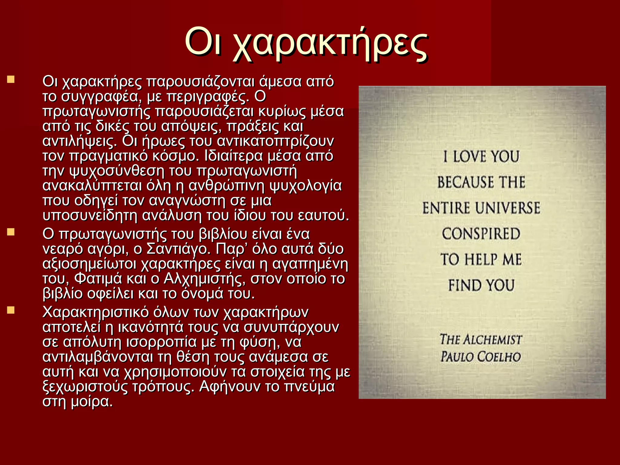 Οι χαρακτήρεςΟι χαρακτήρες
 Οι χαρακτήρες παρουσιάζονται άμεσα απόΟι χαρακτήρες παρουσιάζονται άμεσα από
το συγγραφέα, με περιγραφές. Οτο συγγραφέα, με περιγραφές. Ο
πρωταγωνιστής παρουσιάζεται κυρίως μέσαπρωταγωνιστής παρουσιάζεται κυρίως μέσα
από τις δικές του απόψεις, πράξεις καιαπό τις δικές του απόψεις, πράξεις και
αντιλήψεις. Οι ήρωες του αντικατοπτρίζουναντιλήψεις. Οι ήρωες του αντικατοπτρίζουν
τον πραγματικό κόσμο. Ιδιαίτερα μέσα απότον πραγματικό κόσμο. Ιδιαίτερα μέσα από
την ψυχοσύνθεση του πρωταγωνιστήτην ψυχοσύνθεση του πρωταγωνιστή
ανακαλύπτεται όλη η ανθρώπινη ψυχολογίαανακαλύπτεται όλη η ανθρώπινη ψυχολογία
που οδηγεί τον αναγνώστη σε μιαπου οδηγεί τον αναγνώστη σε μια
υποσυνείδητη ανάλυση του ίδιου του εαυτού.υποσυνείδητη ανάλυση του ίδιου του εαυτού.
 Ο πρωταγωνιστής του βιβλίου είναι έναΟ πρωταγωνιστής του βιβλίου είναι ένα
νεαρό αγόρι, ο Σαντιάγο. Παρ’ όλο αυτά δύονεαρό αγόρι, ο Σαντιάγο. Παρ’ όλο αυτά δύο
αξιοσημείωτοι χαρακτήρες είναι η αγαπημένηαξιοσημείωτοι χαρακτήρες είναι η αγαπημένη
του, Φατιμά και ο Αλχημιστής, στον οποίο τοτου, Φατιμά και ο Αλχημιστής, στον οποίο το
βιβλίο οφείλει και το όνομά του.βιβλίο οφείλει και το όνομά του.
 Χαρακτηριστικό όλων των χαρακτήρωνΧαρακτηριστικό όλων των χαρακτήρων
αποτελεί η ικανότητά τους να συνυπάρχουναποτελεί η ικανότητά τους να συνυπάρχουν
σε απόλυτη ισορροπία με τη φύση, νασε απόλυτη ισορροπία με τη φύση, να
αντιλαμβάνονται τη θέση τους ανάμεσα σεαντιλαμβάνονται τη θέση τους ανάμεσα σε
αυτή και να χρησιμοποιούν τα στοιχεία της μεαυτή και να χρησιμοποιούν τα στοιχεία της με
ξεχωριστούς τρόπους. Αφήνουν το πνεύμαξεχωριστούς τρόπους. Αφήνουν το πνεύμα
στη μοίρα.στη μοίρα.
 