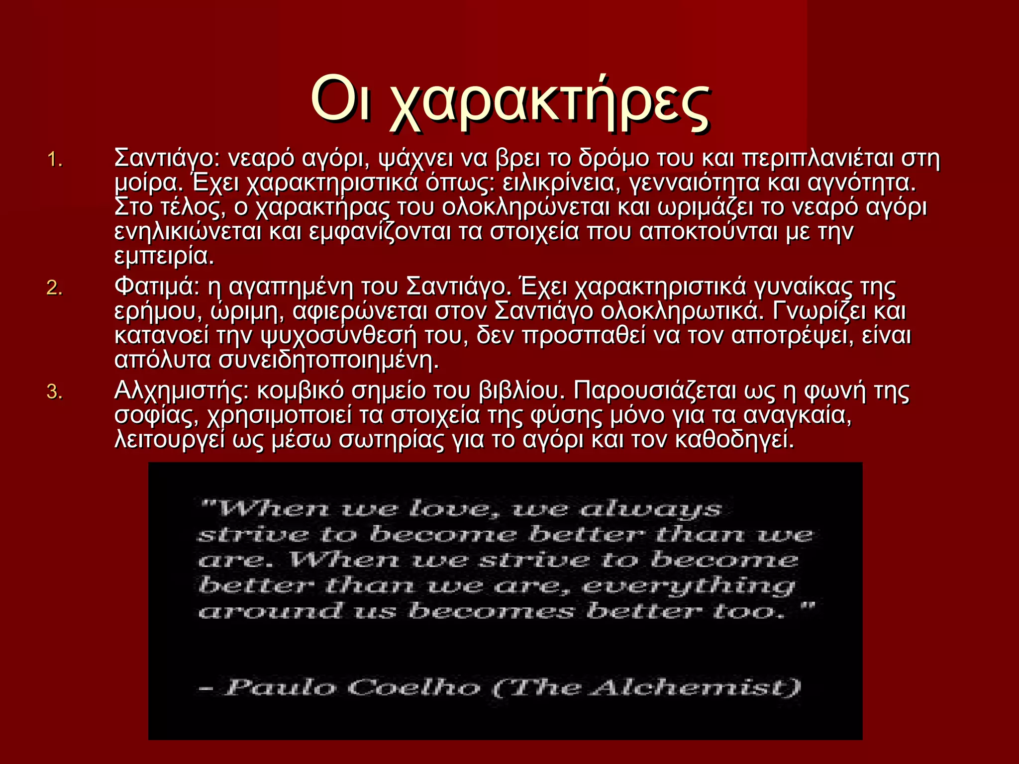 Οι χαρακτήρεςΟι χαρακτήρες
1.1. Σαντιάγο: νεαρό αγόρι, ψάχνει να βρει το δρόμο του και περιπλανιέται στηΣαντιάγο: νεαρό αγόρι, ψάχνει να βρει το δρόμο του και περιπλανιέται στη
μοίρα. Έχει χαρακτηριστικά όπως: ειλικρίνεια, γενναιότητα και αγνότητα.μοίρα. Έχει χαρακτηριστικά όπως: ειλικρίνεια, γενναιότητα και αγνότητα.
Στο τέλος, ο χαρακτήρας του ολοκληρώνεται και ωριμάζει το νεαρό αγόριΣτο τέλος, ο χαρακτήρας του ολοκληρώνεται και ωριμάζει το νεαρό αγόρι
ενηλικιώνεται και εμφανίζονται τα στοιχεία που αποκτούνται με τηνενηλικιώνεται και εμφανίζονται τα στοιχεία που αποκτούνται με την
εμπειρία.εμπειρία.
2.2. Φατιμά: η αγαπημένη του Σαντιάγο. Έχει χαρακτηριστικά γυναίκας τηςΦατιμά: η αγαπημένη του Σαντιάγο. Έχει χαρακτηριστικά γυναίκας της
ερήμου, ώριμη, αφιερώνεται στον Σαντιάγο ολοκληρωτικά. Γνωρίζει καιερήμου, ώριμη, αφιερώνεται στον Σαντιάγο ολοκληρωτικά. Γνωρίζει και
κατανοεί την ψυχοσύνθεσή του, δεν προσπαθεί να τον αποτρέψει, είναικατανοεί την ψυχοσύνθεσή του, δεν προσπαθεί να τον αποτρέψει, είναι
απόλυτα συνειδητοποιημένη.απόλυτα συνειδητοποιημένη.
3.3. Αλχημιστής: κομβικό σημείο του βιβλίου. Παρουσιάζεται ως η φωνή τηςΑλχημιστής: κομβικό σημείο του βιβλίου. Παρουσιάζεται ως η φωνή της
σοφίας, χρησιμοποιεί τα στοιχεία της φύσης μόνο για τα αναγκαία,σοφίας, χρησιμοποιεί τα στοιχεία της φύσης μόνο για τα αναγκαία,
λειτουργεί ως μέσω σωτηρίας για το αγόρι και τον καθοδηγεί.λειτουργεί ως μέσω σωτηρίας για το αγόρι και τον καθοδηγεί.
 