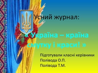 Усний журнал:
« Україна – країна
смутку і краси! »
Підготували класні керівники
Полівода О.П.
Полівода Т.М.
 