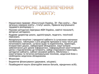  Нормативно-правове: (Конституція України, ЗУ «Про освіту», «Про
загальну середню освіту», Статут школи, Правила внутрішнього
трудового розпорядку»).
 Науково-методичне (програми МОН України, новітні технології,
авторські методики).
 Кадрове (директор школи, адміністрація, педагоги, технічний
персонал).
 Матеріально-технічне ( предметні кабінети із сучасними наочними
посібниками, таблицями з усіх розділів програми в тому числі для
початкового навчання, сучасна аудіо та відеотехніка, проектори,
інтерактивні дошки, лабораторне обладнання, комп’ютерне
забезпечення для уроків інформатики, інформаційний комп’ютерний
центр з підключенням до Інтернету, набор спортивного інвентарю,
методичні кабінети, кабінет виховної роботи, бібліотека з
комп’ютером та печатно-копіювальною технікою, медичний блок з
необхідним медичним обладнанням
 Фінансове:
 Бюджетне фінансування (державне, місцеве);
 Позабюджетні кошти (благодійні внески батьків, юридичних осіб).
 