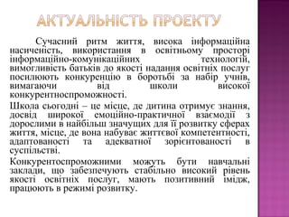 Сучасний ритм життя, висока інформаційна
насиченість, використання в освітньому просторі
інформаційно-комунікаційних технологій,
вимогливість батьків до якості надання освітніх послуг
посилюють конкуренцію в боротьбі за набір учнів,
вимагаючи від школи високої
конкурентноспроможності.
Школа сьогодні – це місце, де дитина отримує знання,
досвід широкої емоційно-практичної взаємодії з
дорослими в найбільш значущих для її розвитку сферах
життя, місце, де вона набуває життєвої компетентності,
адаптованості та адекватної зорієнтованості в
суспільстві.
Конкурентоспроможними можуть бути навчальні
заклади, що забезпечують стабільно високий рівень
якості освітніх послуг, мають позитивний імідж,
працюють в режимі розвитку.
 