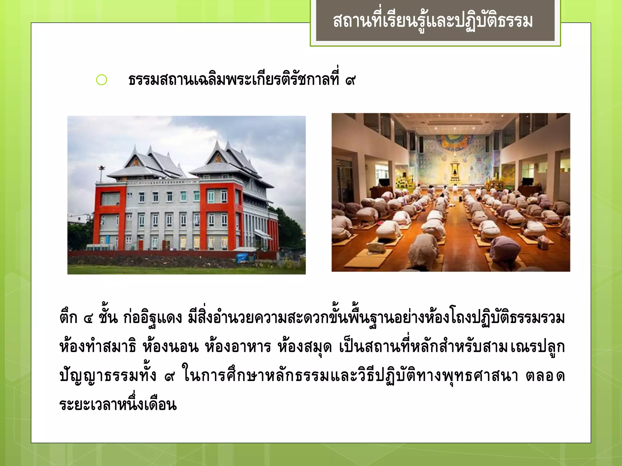 สถานที่เรียนรู้และปฏิบัติธรรม
o ธรรมสถานเฉลิมพระเกียรติรัชกาลที่ ๙
ตึก ๔ ชั้น ก่ออิฐแดง มีสิ่งอานวยความสะดวกขั้นพื้นฐานอย่างห้องโถง
ปฏิบัติธรรมรวม ห้องทาสมาธิ ห้องนอน ห้องอาหาร ห้องสมุด เป็ น
สถานที่หลักสาหรับสามเณรปลูกปัญญาธรรมทั้ง ๙ ในการศึกษา
หลักธรรมและวิธีปฏิบัติทางพุทธศาสนา ตลอดระยะเวลาหนึ่งเดือน
 